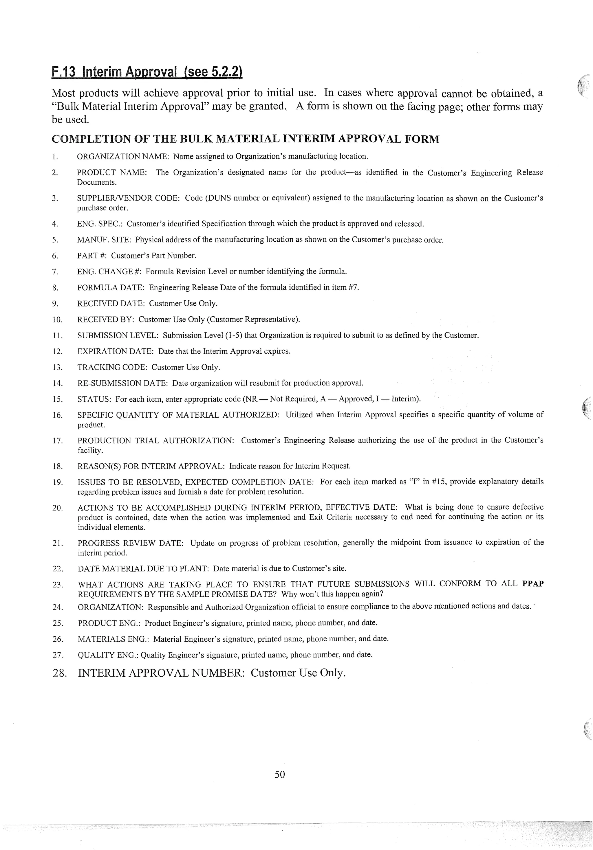 Most products will achieve approval prior to initial use. In cases where approval callnot be obtained, a
"Bulk Material Interim Approval" may be granted. A form is shown on the facing page; other forins may
be used.
ION OF T
ORGANIZATIONNAME: Name assigned to Organization's manufacturing location.
PRODUCT NAME: The Organization's designated name for the product-as identified in the Customer's Engineering Release
Documents.
SUPPLIEWENDOR CODE: Code (DUNS number or equivalent) assigned to the manufacturing location as shown on the Customer's
purchase order.
ENG. SPEC.: Customer's identified Specification through which the prod~~ct
is approved and released.
MANUF. SITE: Physical address of the man~~facturing
location as shown on the Customer's purchase order.
PART #: Customer's Part Number.
ENG. CHANGE #: Form~da
Revision Level or number identifying the folmula.
FORMULA DATE: Engineering Release Date of the for~nula
identified in item #7.
RECEIVED DATE: Customer Use Only.
RECEIVED BY: Customer Use Only (Customer Representative).
SUBMISSION LEVEL: Submission Level (1-5) that Organization is required to subinit to as defined by the Customer.
EXPIRATIONDATE: Date that the Interim Approval expires.
TRACKING CODE: Customer Use Only.
RE-SUBMISSION DATE: Date organization will resubmit for production approval.
STATUS: For each item, enter appropriate code (NR -Not Required, A -Approved, I -Interim).
SPECIFIC QUANTITY OF MATERIAL AUTHORIZED: Utilized when Interim Approval specifies a specific quantity of volume of
prod~ict.
PRODUCTION TRIAL AUTHORIZATION: Customer's Engineering Release authorizing the use of the product in the Customer's
facility.
REASON(S) FOR INTERIM APPROVAL: Indicate reason for Interim Request.
ISSUES TO BE RESOLVED, EXPECTED COMPLETION DATE: For each item marked as "17'in #15, provide explanatory details
regarding problem issues and filrnish a date for problem resolution.
ACTIONS TO BE ACCOMPLISHED DURING INTERIM PERIOD, EFFECTIVE DATE: What is being done to ensure defective
product is contained, date when the action was implemented and Exit Criteria necessary to end need for continuing the action or its
individual elements.
PROGRESS REVIEW DATE: Update on progress of problem resolution, generally the midpoint from issuance to expiration of the
interim period.
DATE MATERIAL DUE TO PLANT: Date material is due to Customer's site.
WHAT ACTIONS ARE TAKING PLACE TO ENSURE THAT FUTURE SUBMISSIONS WILL CONFORM TO ALL PPAP
REQUIREMENTS BY THE SAMPLE PROMISE DATE? Why won't this happen again?
ORGANIZATION: Responsible and Authorized Organization official to ensure compliance to the above mentioned actions and dates. '
PRODUCT ENG.: Product Engineer's signature, printed name, phone number, and date.
MATERIALS ENG.: Material Engineer's signature, printed name, phone number, and date.
QUALITY ENG.: Quality Engineer's signature, printed name, phone number, and date.
INTERIM APPROVALNUMBER: Customer Use Only.
 
