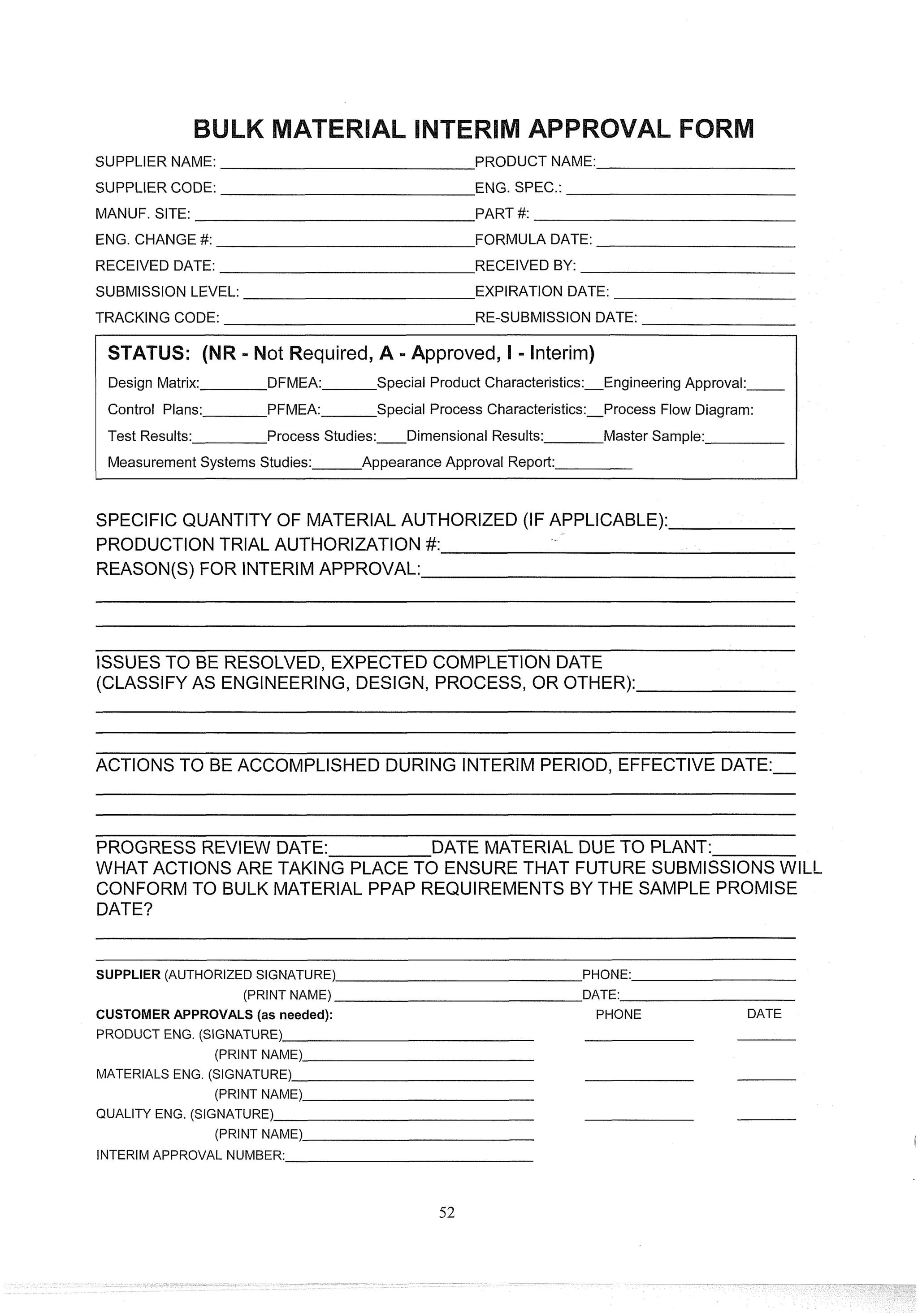 SUPPLIER NAME: PRODUCT NAME:
SUPPLIER CODE: ENG. SPEC.:
MANUF. SITE: PART #:
ENG. CHANGE #: FORMULA DATE:
RECEIVED DATE: RECEIVED BY:
SUBMISSION LEVEL: EXPIRATION DATE:
TRACKING CODE: RE-SUBMISSION DATE:
equired, A -Approved, I - Interim)
Design Matrix: DFMEA: Special Product Characteristics:Engineering Approval:
Control Plans: PFMEA: Special Process Characteristics:Process Flow Diagram:
Test Results: Process Studies: Dimensional Results: Master Sample:
Measurement Systems Studies: Appearance Approval Report:
SPECIFIC QUANTITY OF MATERIAL AUTHORIZED (IF APPLICABLE):
PRODUCTION TRIAL AUTHORIZATION #:
REASON(S) FOR INTERIMAPPROVAL:
ISSUESTO BE RESOLVED, EXPECTED COMPLETION DATE
(CLASSIFY AS ENGINEERING,DESIGN, PROCESS, OR OTHER):
ACTIONS TO BE ACCOMPLISHED DURING INTERIM PERIOD, EFFECTIVE DATE:-
PROGRESS REVIEW DATE: DATE MATERIAL DUE TO PLANT:
WHAT ACTIONS ARE TAKING PLACE PO ENSURE THAT FUTURE SUBMISSIONSWILL
CONFORMTO BULK MATERIAL PPAP REQUIREMENTS BY THE SAMPLE PROMISE
DATE?
- -
- -
SUPPLER (AUTHORIZED SIGNATURE) PHONE:
(PRINT NAME) DATE:
CUSTOMER APPROVALS (as needed): PHONE DATE
PRODUCT ENG. (SIGNATURE)
(PRINT NAME)
MATERIALS ENG. (SIGNATURE)
(PRINT NAME)
QUALITY ENG. (SIGNATURE)
(PRINT NAME)
INTERIM APPROVAL NUMBER:
 