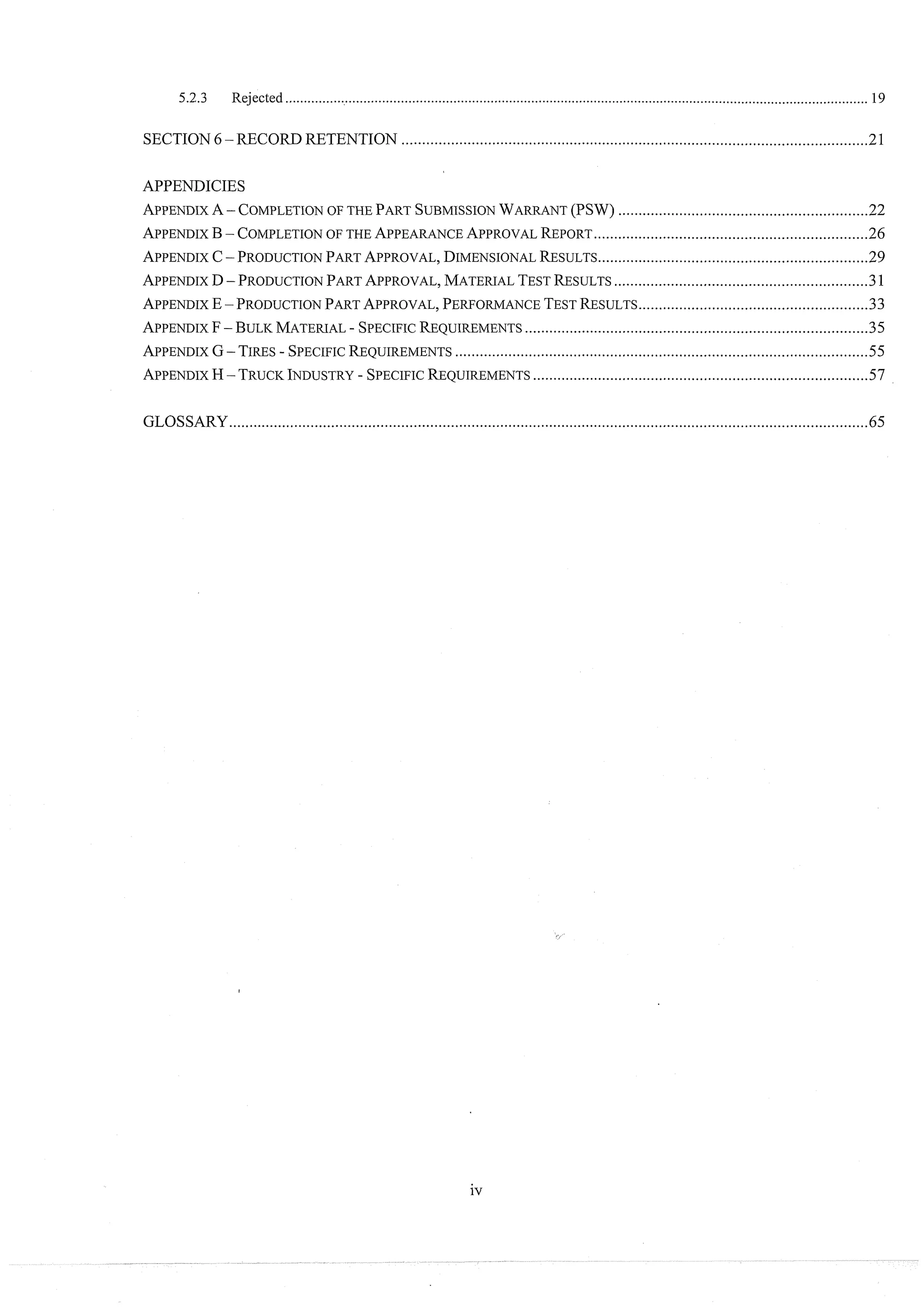 5.2.3 Rejected .............................................................................................................................................................19
SECTION6.
RECORDRETENTION ..................................................................................................................
21
APPENDICIES
APPENDIX
A -- COMPLETION
OF THE PARTSUBMISSION
WARRANT
(PSW) .............................................................
22
APPENDIX
B-- COMPLETION
OF THE APPEARANCE
APPROVAL
REPORT
..................................................................
-26
APPENDIX
C-PRODUCTION
PART
APPROVAL,
DIMENSIONAL
RESULTS
..................................................................
29
.............................................................
APPENDIX
D-PRODUCTION
PART
APPROVAL,
MATERIAL
TEST
RESULTS 1
........................................................
APPENDIX
E -PRODUCTION
PART
APPROVAL,
PERFORMANCE
TEST
RESULTS 33
APPENDIX
F- BULK
MATERIAL
.
SPECIFIC
REQUIREMENTS
....................................................................................
35
APPENDIX
G- TIRES
.
SPECIFIC
REQUIREMENTS
.....................................................................................................
55
.................................................................................
APPENDIX
H-TRUCK
INDUSTRY
.SPECIFIC
REQUIREMENTS -57
GLOSSARY............................................................................................................................................................
65
 