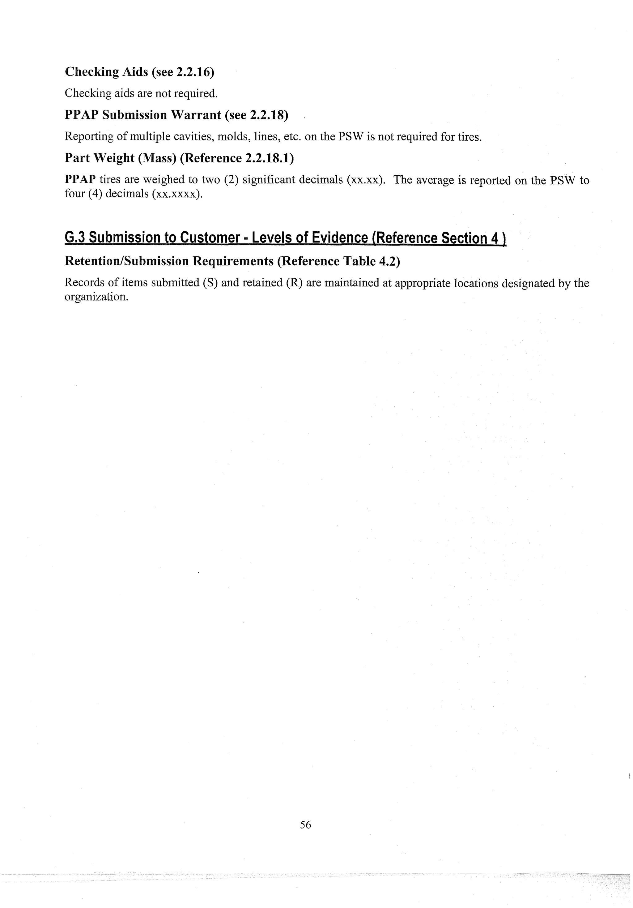 CheckingAids (see 2.2.16)
Checking aids are not required.
AP SubmissionWarrant (see 2.2.18)
Repol-tingof multiple cavities, molds, lines, etc. on the PSW is not required for tires.
Part Weight (Mass) (Reference 2.2.18.1)
PPAP tires are weighed to two (2) significant decimals (xx.xx). The average is reported on the PSW to
four (4) decimals (xx.xxxx)
.
Retention/SubmissionRequirements (Reference Table 4.2)
Records of items submitted (S) and retained (R) are maintained at appropriate locations designated by the
organization.
 