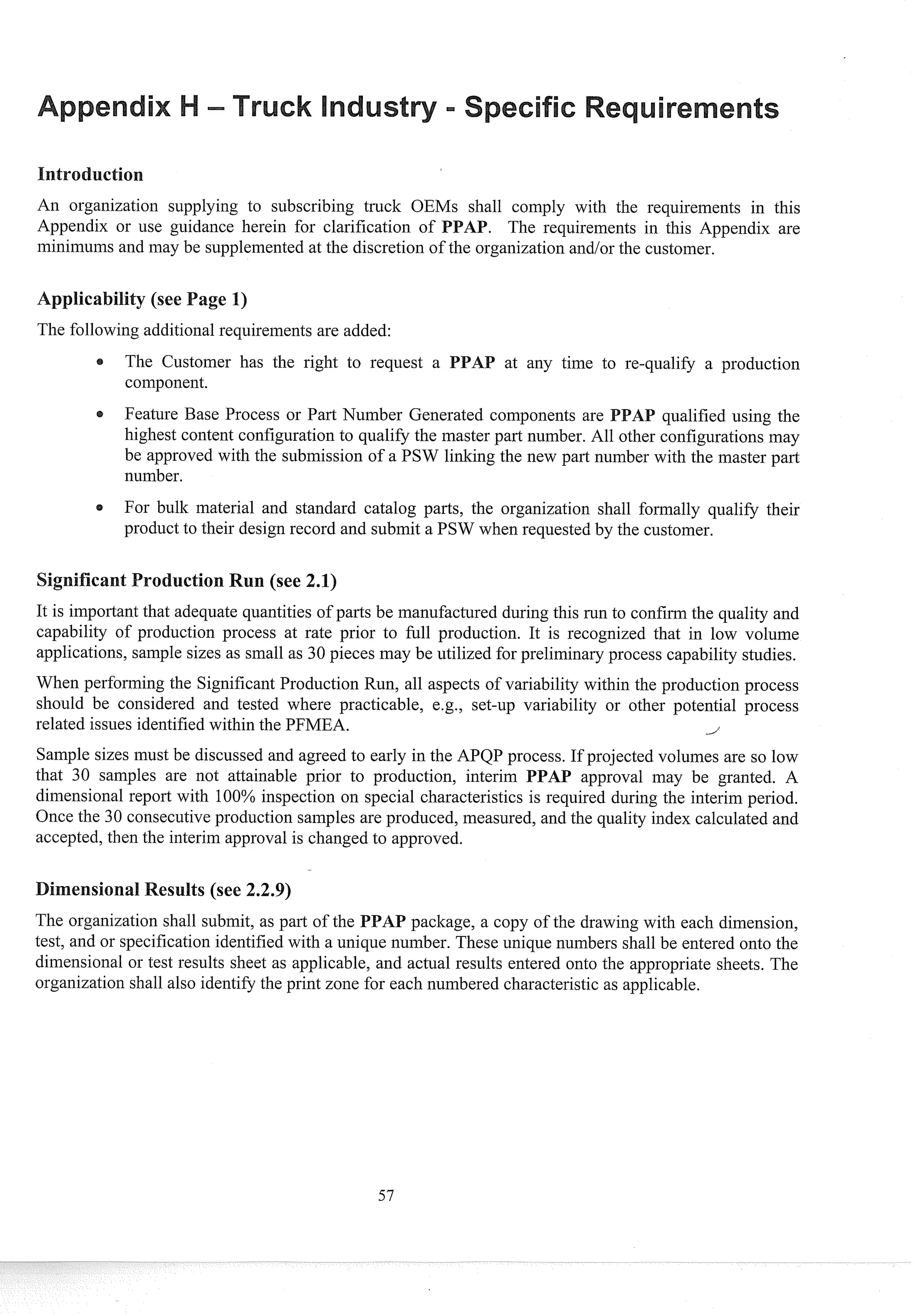 An organization supplying to subscribing truck OEMs shall comply with the requirements in this
Appendix or use guidance herein for clarification of . The requireinelits in this Appelldix are
minimums and may be supplemented at the discretion of the organization and/or the customer.
The following additional requirements are added:
The Customer has the right to request a at any time to re-qualify a production
component.
Feature Base Process or Past Number Generated components are qualified using the
highest content configuration to qualify the master part number. All other configurations may
be approved with the submission of a PSW linking the new part number with the master past
number.
For bulk material and standard catalog pasts, the organization shall formally qualify their
product to their design record and submit a PSW when requested by the customer.
It is important that adequate quantities of parts be manufactured during this run to confirm the quality and
capability of production process at rate prior to full production. It is recognized that in low volume
applications, sample sizes as small as 30 pieces may be utilized for preliminary process capability studies.
When perforning the Significant Production Run, all aspects of variability within the production process
should be considered and tested where practicable, e.g., set-up variability or other potential process
related issues identified within the PFMEA. i
Sample sizes must be discussed and agreed to early in the APQP process. If projected volumes are so low
that 30 samples are not attainable prior to production, interim PAP approval lnay be granted. A
dimensional report with 100% inspection 0
1
1 special characteristics is required during the interim period.
Once the 30 consecutive production samples are produced, measured, and the quality index calculated and
accepted, then the interim approval is changed to approved.
esults (see 2.2.9)
The organization shall submit, as part of the PAP package, a copy of the drawing with each dimension,
test, and or specification identified with a unique number. These unique numbers shall be entered onto the
dimensional or test results sheet as applicable, and actual results entered onto the appropriate sheets. The
organization shall also identify the print zone for each numbered characteristic as applicable.
 