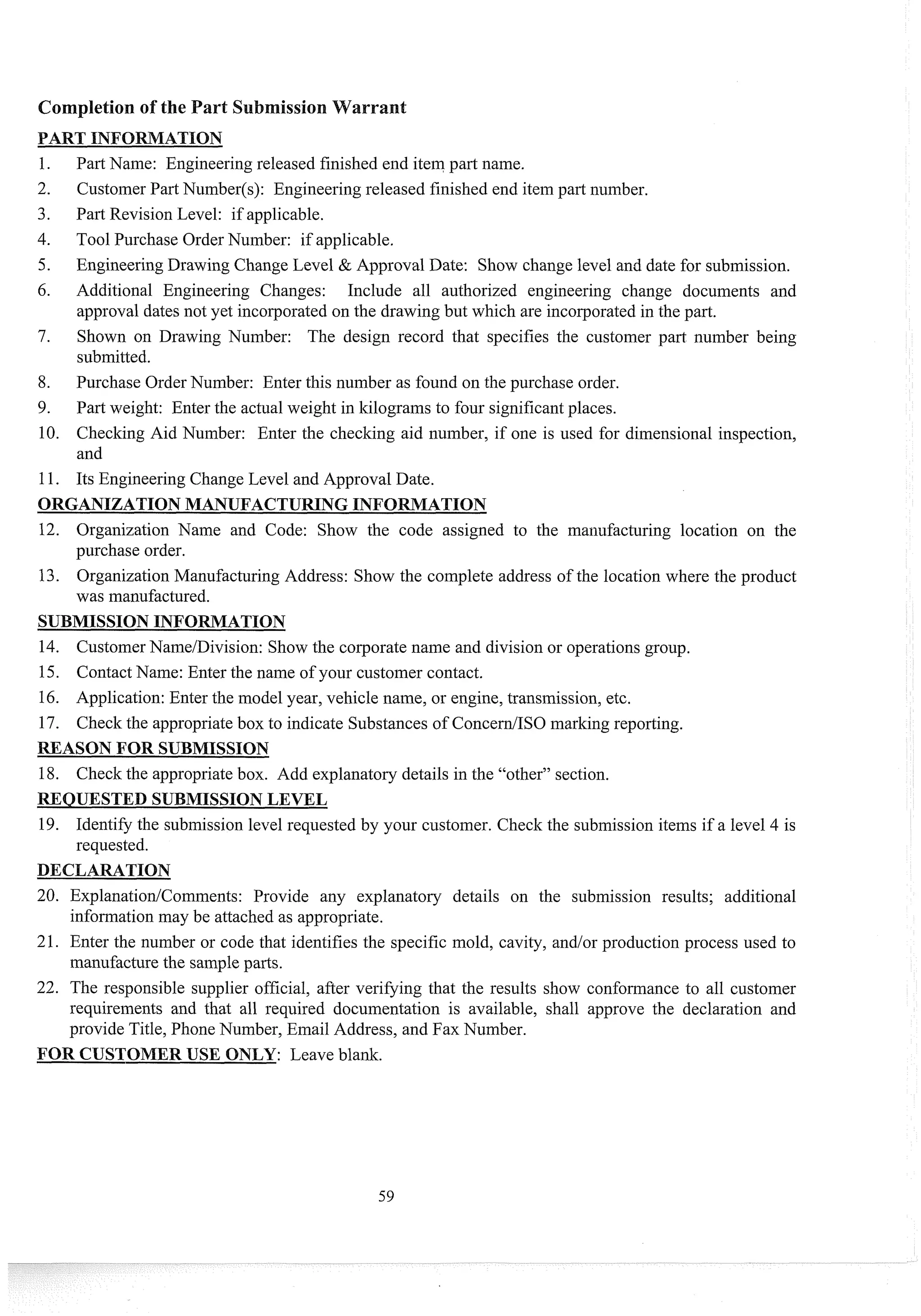 Past Name: Engineering released finished end itein part name.
Customer Part Nuinber(s): Engineering released finished end itein part number.
Part Revision Level: if applicable.
Tool Purchase Order Number: if applicable.
Engineering Drawing Change Level & Approval Date: Show change level and date for submission.
Additional Engineering Changes: Include all authorized engineering change documents and
approval dates not yet incorporated on the drawing but which are incorporatedin the past.
Shown on Drawing Number: The design record that specifies the custoiner part number being
submitted.
Purchase Order Nuinber: Enter this number as found on the purchase order.
Past weight: Enter the actual weight in kilograms to four significantplaces.
Checking Aid Number: Enter the checking aid number, if one is used for dimensional inspection,
and
Its Engineering Change Level and Approval Date.
ORGANIZATIONMANUFACTURINGINFO TION
12. Organization Name and Code: Show the code assigned to the manufacturing location on the
purchase order.
13. Organization Manufacturing Address: Show the complete address of the location where the product
was manufactured.
SUBMISSIONINFORMATION
14. CustomerNanie/Division: Show the corporate name and division or operations group.
15. Contact Name: Enter the name of your customer contact.
16. Application: Enter the model year, vehicle name, or engine, transmission, etc.
17. Check the appropriatebox to indicate Substances of ConcedISO marking reporting.
REASON FOR SUBMISSION
18. Check the appropriatebox. Add explanatory details in the "other" section.
REQUESTED SUBMISSIONLEVEL
19. Identify the submission level requested by your customer. Check the submission items if a level 4 is
requested.
20. ExplanationlCoimnents: Provide any explanatory details on the submission results; additional
infomation may be attached as appropriate.
21. Enter the number or code that identifies the specific mold, cavity, and/or production process used to
manufacture the sampleparts.
22. The responsible supplier official, after verifying that the results show confomance to all customer
requirements and that all required documentation is available, shall approve the declaration and
provide Title, Phone Number, Einail Address, and Fax Number.
FOR CUSTOMERUSE ONLY: Leave blank.
 