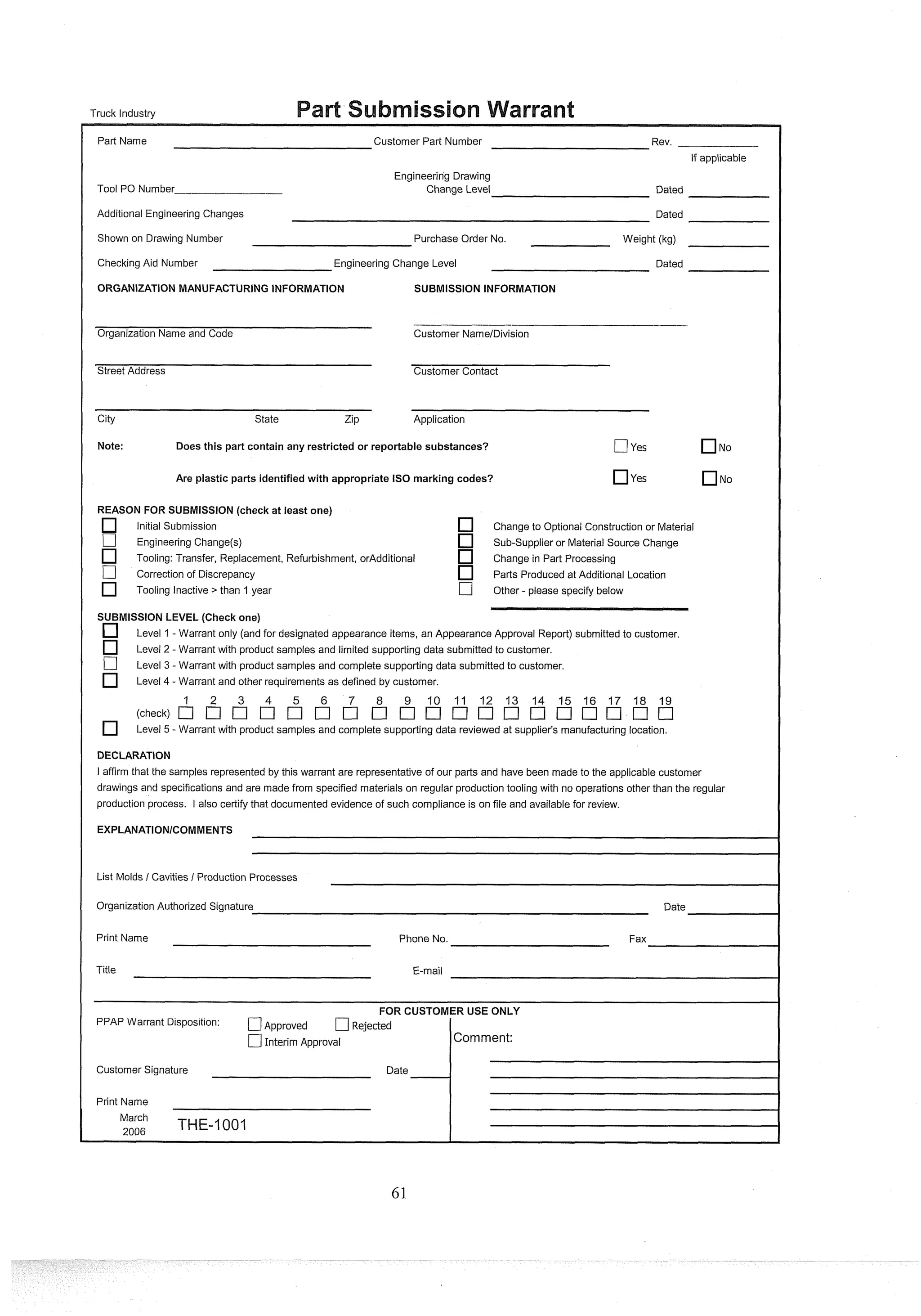 Truck Industry
Part Name Customer Part Number Rev.
If applicable
Tool PO Number
Engineering Drawing
Change Level Dated
Additional Engineering Changes Dated
Shown on Drawing Number Purchase Order No. Weight (kg)
Checking Aid Number Engineering Change Level Dated
ORGANIZATION MANUFACTURING INFORMATION SUBMISSION INFORMATION
Organization Name and Code Customer NamelDivision
Street Address Customer Contact
City State Zip Application
Note: Does this part contain any restricted or reportable substances? [7yes No
Are plastic parts identifiedwith appropriate IS0 marking codes? yes NO
REASON FOR SUBMISSION(check at least one)
Initial Submission Change to Optional Construction or Material
[7 Engineering Change(s) Sub-supplier or Material Source Change
Tooling: Transfer, Replacement, Refurbishment, orAdditional Change in Part Processing
[7 Correction of Discrepancy Parts Produced at Additional Location
Tooling Inactive > than 1 year C] Other - please specify below
SUBMISSION LEVEL (Check one)
Level 1-Warrant only (and for designated appearance items, an Appearance Approval Report) submitted to customer.
Level 2 - Warrant with product samples and limited supporting data submitted to customer.
-
Level 3 -Warrant with product samples and complete supporting data submitted to customer.
Level 4 - Warrant and other requirements as defined by customer.
3 4 9 10 11 12 13 14 15 16 17 18 19
Level 5 - Warrant with product samples and complete supporting data reviewed at supplier's manufacturing location.
DECLARATION
I affirm that the samples represented by this warrant are representative of our parts and have been made to the applicable customer
drawings and specifications and are made from specified materials on regular production tooling with no operations other than the regular
production process. I also certify that documented evidence of such compliance is on file and available for review.
List Molds / Cavities / Production Processes
Organization Authorized Signature Date
Print Name Phone No. Fax
Title E-mail
FOR CUSTOMER USE ONLY
PPAP Warrant Disposition: C]~~~~~~~d C]Rejected
[7Interim Approval Comment:
Customer Signature Date
1
Print Name
March
,
,
,
, THE-1001
 