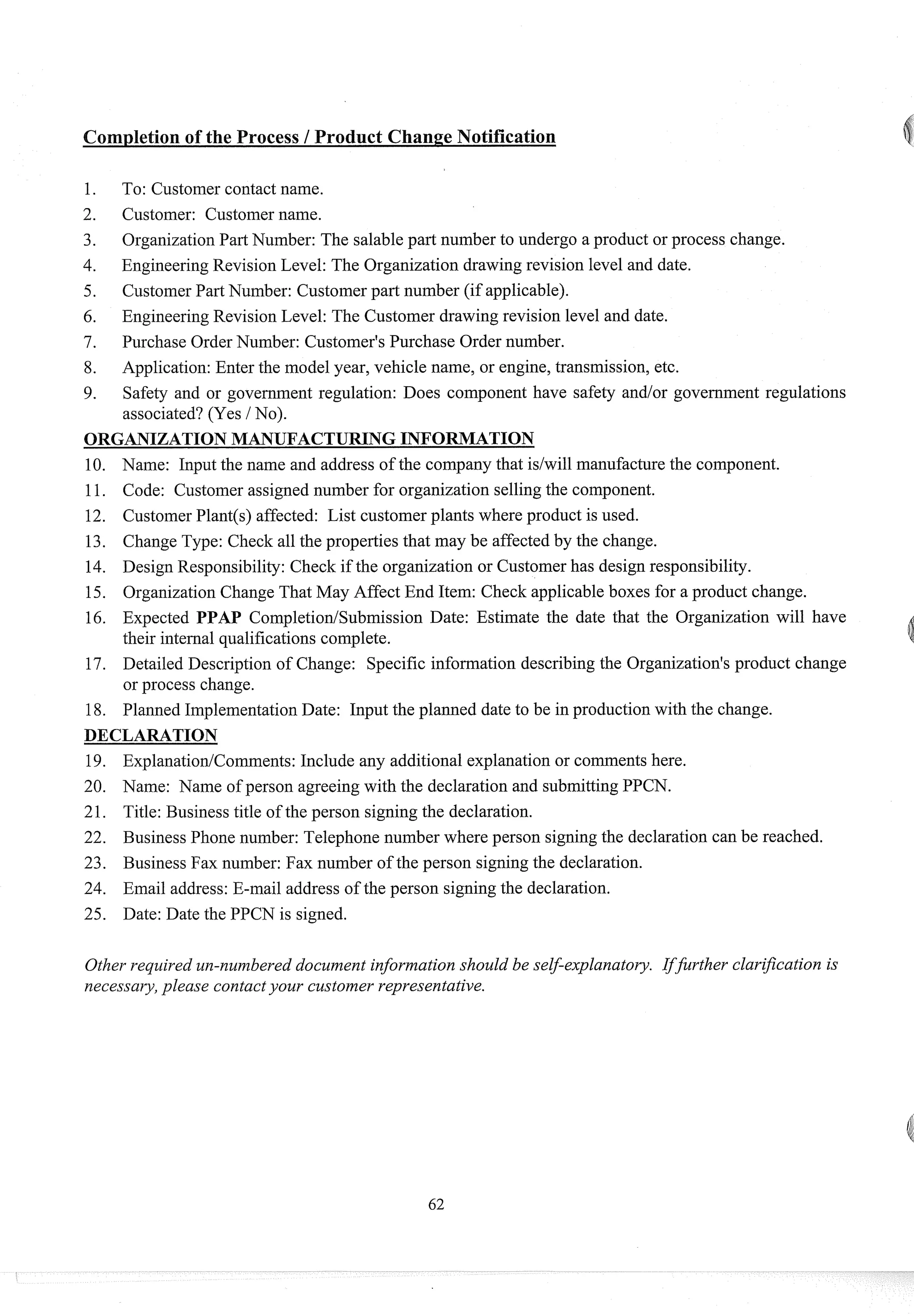 Completion of the Process 1Product Change Notification
To: Customer contact name.
Customer: Customer name.
OrganizationPart Number: The salable part number to undergo a product or process change.
EngineeringRevision Level: The Organization drawing revision level and date.
Customer Part Number: Customer part number (if applicable).
EngineeringRevision Level: The Customer drawing revision level and date.
Purchase Order Number: Customer's Purchase Order number.
Application:Enter the model year, vehicle name, or engine, transmission, etc.
Safety and or government regulation: Does component have safety and/or government regulations
associated? (Yes / No).
ORGANIZATIONMANUFACTURING INFORMATION
10. Name: Input the name and address of the company that idwill manufacturethe component.
11. Code: Customer assigned number for organization selling the component.
12. CustomerPlant(@affected: List customer plants where product is used.
13. Change Type: Check all the properties that may be affected by the change.
14. Design Responsibility: Check if the organization or Customer has design responsibility.
15. OrganizationChange That May Affect End Item: Check applicable boxes for a product change.
16. Expected PPAP CompletiodSubmission Date: Estimate the date that the Organization will have
their internal qualifications complete.
17. Detailed Description of Change: Specific information describing the Organization's product change
or process change.
18. Planned ImplementationDate: Input the planned date to be in production with the change.
DECLARATION
19. ExplanatiodComments: Include any additional explanation or comments here.
20. Name: Name of person agreeing with the declaration and submittingPPCN.
21. Title: Business title of the person signing the declaration.
22. Business Phone number: Telephone number where person signingthe declaration can be reached.
23. Business Fax number: Fax number of the person signing the declaration.
24. Email address: E-mail address of the person signing the declaration.
25. Date: Date the PPCN is signed.
Other required un-numbered document information should be self-explanatory. IfJrther clarijcation is
necessary,please contactyour customer representative.
 