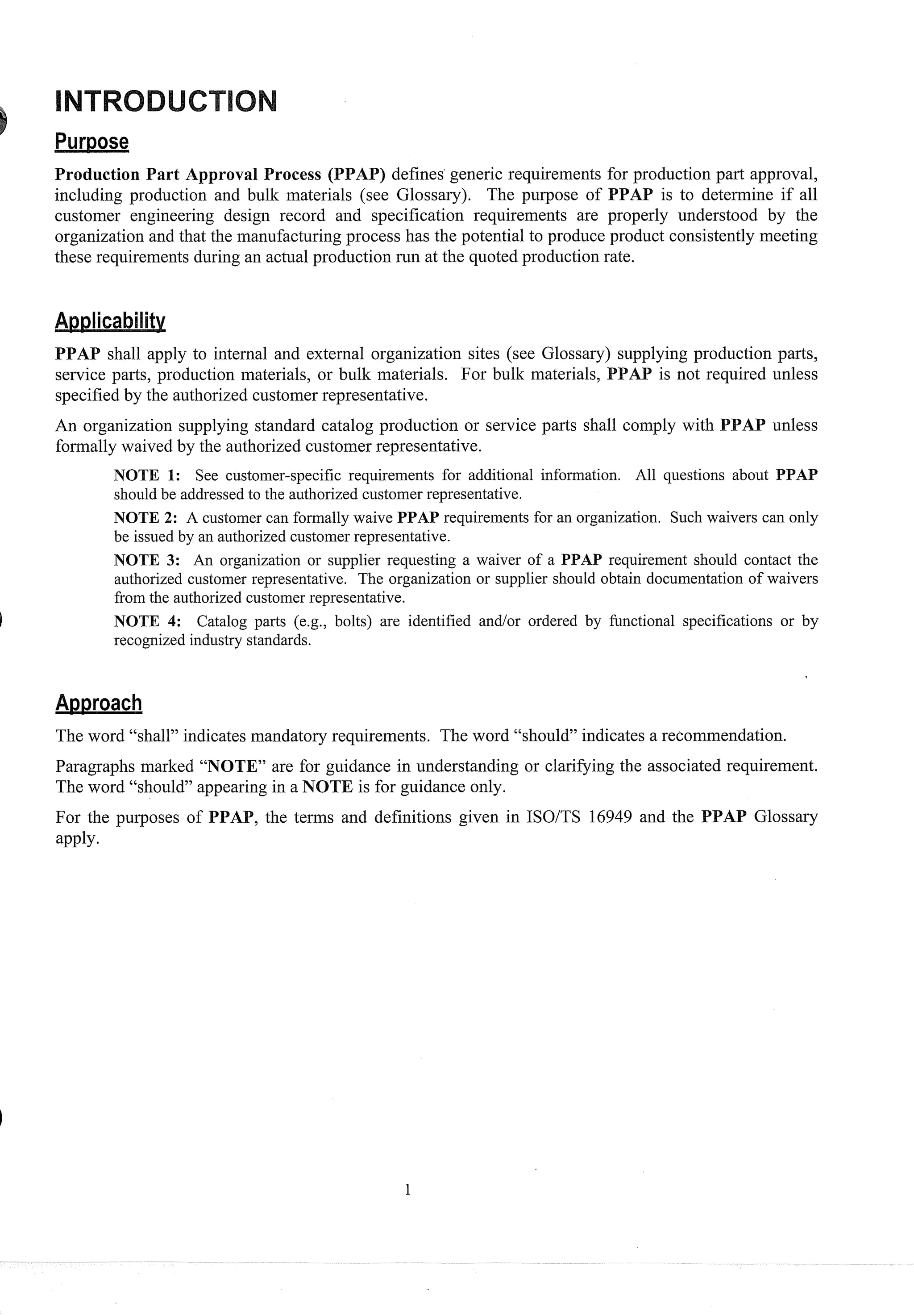 Production Part Approval Process (PPAP) defines'generic requirements for production part approval,
including production and bulk materials (see Glossary). The purpose of PPAP is to determine if all
customer engineering design record and specification requirements are properly understood by the
organization and that the manufacb~ring
process has the potential to produce product consistently meeting
these requirements during an actual prod~~ction
run at the quoted prod~~ction
rate.
PPAP shall apply to internal and external organization sites (see Glossary) supplying production parts,
service parts, production materials, or bulk materials. For bulk materials, is not required unless
specified by the authorized customer representative.
An organization s~lpplying
standard catalog production or service parts shall comply with P
formally waived by the authorized customer representative.
NOTE I: See customer-specific requirements for additional information. All questions about PPAP
should be addressed to the authorized customer representative.
NOTE 2: A customer can formally waive PPAP requirements for an organization. Such waivers can only
be issued by an authorized customer representative.
NOTE 3: An organization or supplier requesting a waiver of a PPAP requirement should contact the
authorized customer representative. The organization or supplier should obtain documentation of waivers
from the a~~thorized
customer representative.
NOTE 4: Catalog parts (e.g., bolts) are identified and/or ordered by functional specifications or by
recognized industry standards.
The word "shall" indicates mandatory requirements. The word "should" indicates a recommendation.
Paragraphs marked "NOTE" are for guidance in understanding or clarifying the associated requirement.
The word ccshould"
appearing in a NOTE is for guidance only.
For the purposes of PPAP, the terms and definitions given in ISOITS 16949 and the PPAP Glossary
apply.
 