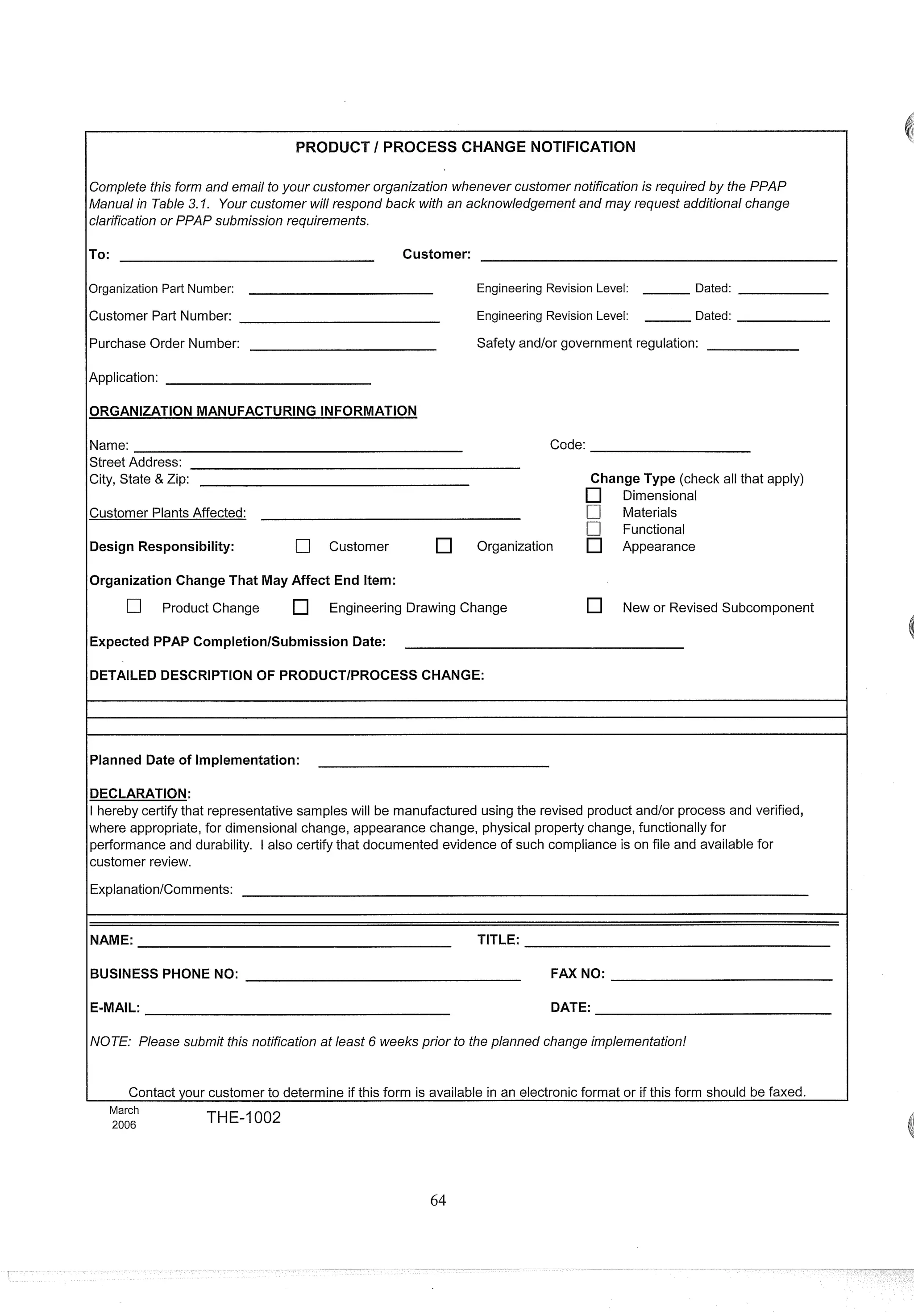 PRODUCT I PROCESS CHANGE NOTIFICATION
Complete this form and email to your customer organization whenever customer notification is required by the PPAP
Manualin Table 3. I. Your customer will respond back with an acknowledgement and may request additional change
clarification or PPAP submission requirements.
ITO:
Customer:
Organization Part Number: Engineering Revision Level: Dated:
Customer Part Number: Engineering Revision Level: Dated:
Purchase Order Number: Safety andlor government regulation:
Application:
Name: Code:
Street Address:
City, State & Zip: Change Type (check all that apply)
Dimensional
Customer PlantsAffected: C] Materials
C] Functional
Design Responsibility: [7 Customer Organization Appearance
10rganization Change That May Affect End Item:
C] Product Change Engineering Drawing Change New or Revised Subcomponent
1Expected PPAP CompletionlSubmission Date:
DETAILED DESCRIPTION OF PRODUCTIPROCESS CHANGE:
Planned Date of Implementation:
DECLARATION:
I hereby certify that representative samples will be manufactured using the revised product and/or process and verified,
where appropriate, for dimensional change, appearance change, physical property change, functionally for
performance and durability. I also certify that documented evidence of such compliance is on file and available for
customer review.
Explanation/Comments:
NAME: TITLE:
BUSINESSPHONE NO: FAX NO:
E-MAIL: DATE:
NOTE: Please submit this notification at least 6 weeks prior to the planned change implementation!
Contact your customer to determine if this form is available in an electronic format or if this form should be faxed.
March
2006 THE-1002
 