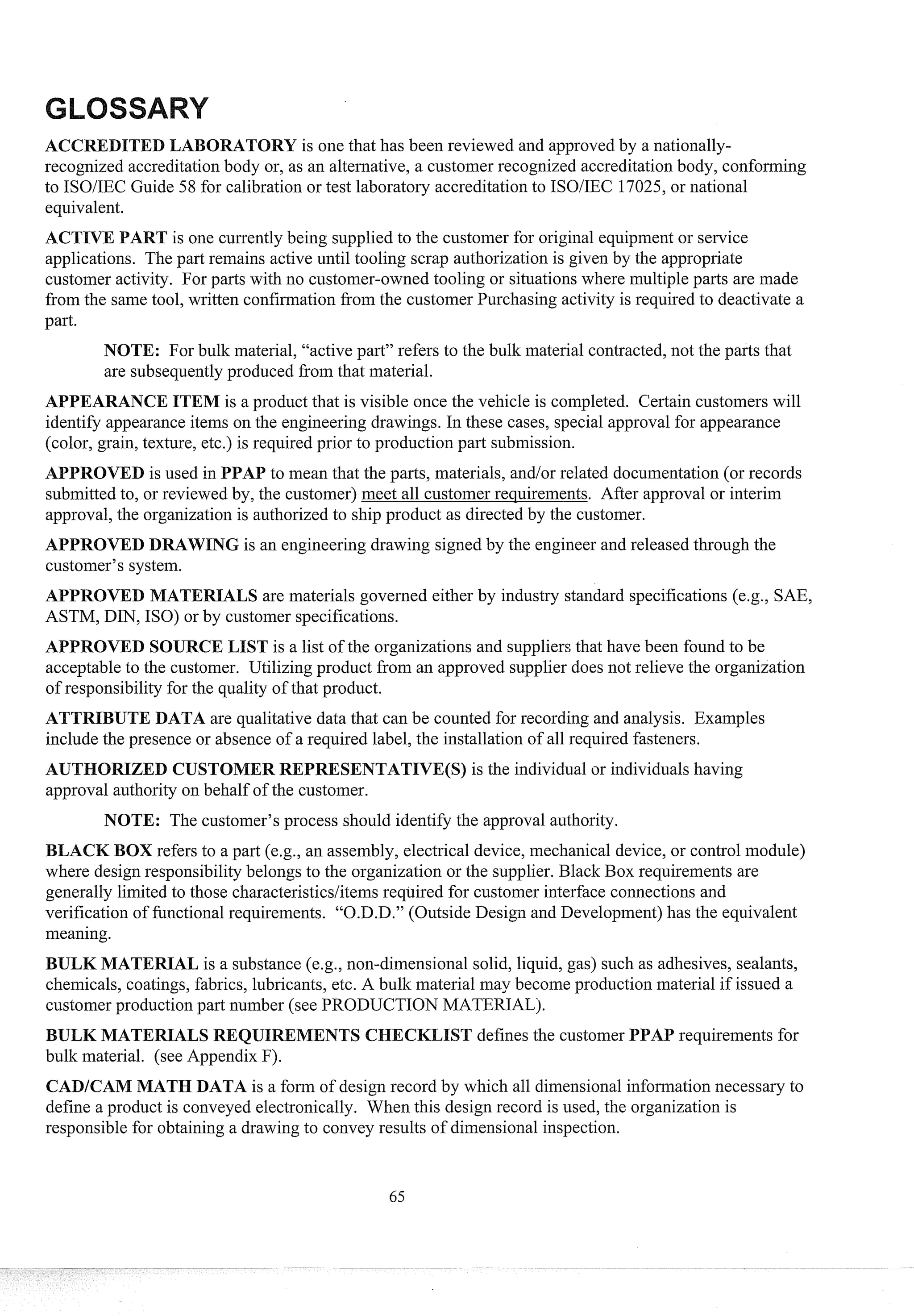 DITED LABORATORY is one that has been reviewed and approvedby a nationally-
recognized accreditationbody or, as an alternative, a customer recognized accreditationbody, conforming
to ISOIIEC Guide 58 for calibration or test laboratory accreditation to ISOIIEC 17025, or national
equivalent.
is one cussently being supplied to the customer for original equipment or service
applications. The past remains active until tooling scrap authorization is given by the appropriate
customer activity. For pasts with no customer-owned tooling or situationswhere multiple pasts are made
from the same tool, written confirmation from the customer Purchasing activity is req~lired
to deactivate a
past.
NOTE: For bulk material, "active part" refers to the bulk material contracted,not the pasts that
are subsequentlyproduced from that material.
APPEARANCEITEM is a product that is visible once the vehicle is completed. Certain customers will
identify appearanceitems on the engineering drawings. In these cases, special approval for appearance
(color, grain, texture, etc.) is required prior to production past submission.
APPROVED is used in PPAP to mean that the pasts, materials, andlor related documentation(or records
submitted to, or reviewed by, the customer) meet all customer requirements. After approval or interim
approval, the organization is authorizedto ship product as directed by the customer.
APPROVED DRAWING is an engineering drawing signed by the engineer and released through the
customer's system.
APPROVED MATERIALS are materials governed either by industry standard specifications (e.g., SAE,
ASTM, DIN, ISO) or by customer specifications.
APPROVED SOURCE LIST is a list of the organizations and suppliersthat have been found to be
acceptable to the customer. Utilizing product from an approved supplier does not relieve the organization
of responsibility for the quality of that product.
ATTRIBUTE DATA are qualitative data that can be counted for recording and analysis. Examples
include the presence or absence of a required label, the installation of all required fasteners.
AUTHORIZED CUSTOMER REPRESENTATIVE(S) is the individual or individuals having
approval authority on behalf of the customer.
NOTE: The customer's process should identify the approval authority.
BLACK BOX refers to a past (e.g., an assembly, electrical device, mechanical device, or control module)
where design responsibilitybelongs to the organization or the supplier. Black Box req~lirements
are
generally limited to those characteristicslitemsrequired for customer interface connections and
verification of functional requirements. "O.D.D." (Outside Design and Development)has the equivalent
meaning.
BULK MATERIAL is a substance (e.g., non-dimensional solid, liquid, gas) such as adhesives, sealants,
chemicals, coatings, fabrics, lubricants, etc. A bulk material may become production material if issued a
customer production past number (see PRODUCTION MATERIALj.
BULK MATERIALS ST defines the customer PPAP requirements for
bulk material. (see Appendix F).
CADICAM MATH DATA is a form of design record by which all dimensionalinfosmation necessary to
define a product is conveyed electronically. When this design record is used, the organization is
responsible for obtaining a drawing to convey results of dimensional inspection.
 