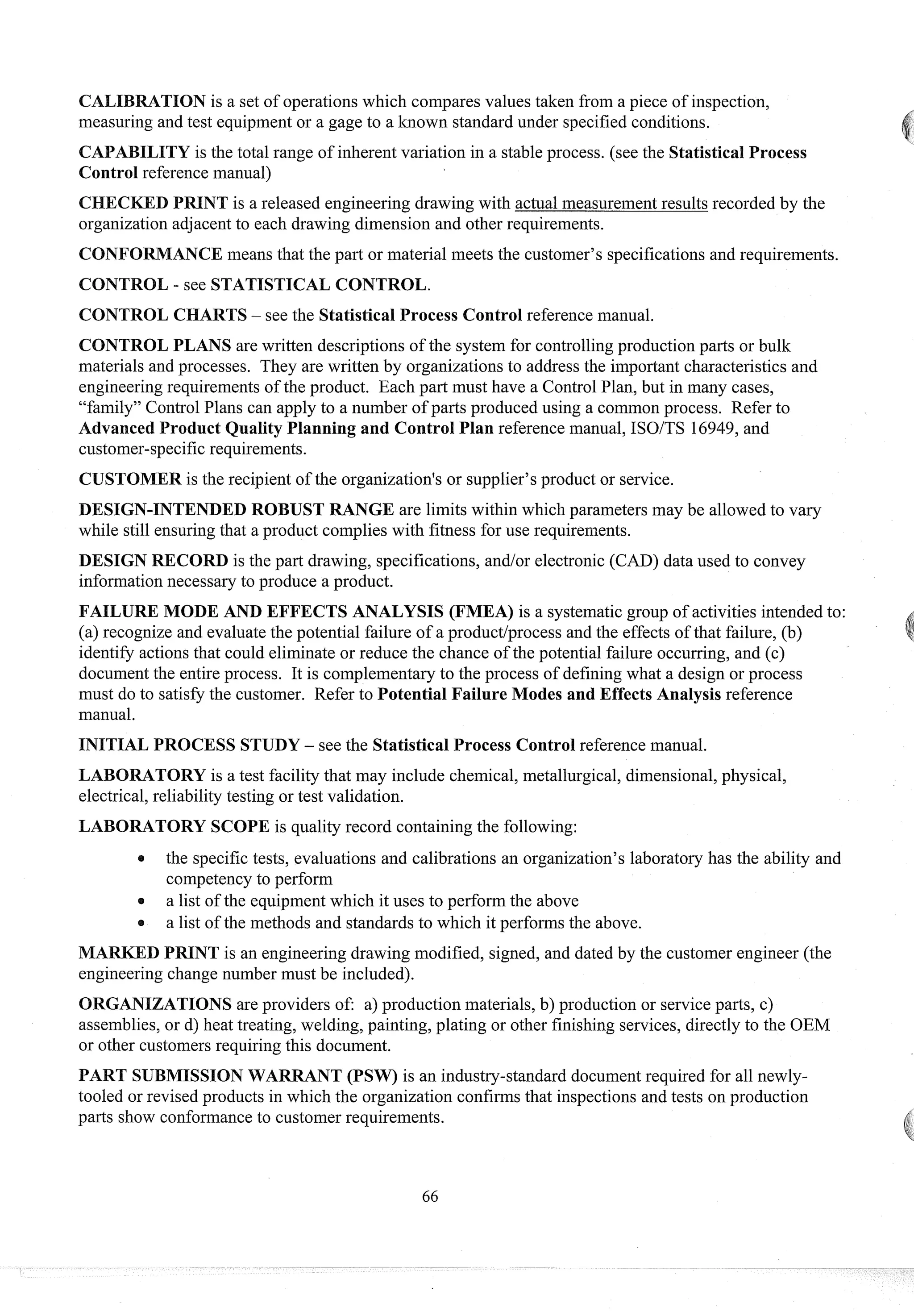 CALIBRATION is a set of operations which compares values taken from a piece of inspection,
measuring and test equipment or a gage to a known standard under specified conditions.
ILITY is the total range of inherent variation in a stable process. (see the Statistical Process
Control reference manual)
D PRINT is a released engineering drawing with actual measurementresults recorded by the
organization adjacent to each drawing dimension and other requirements.
CONFORMANCE means that the part or material meets the customer's specifications and requirements.
CONTROL - see STATISTICAL CONTROL.
CONTROL CHARTS- see the Statistical Process Control reference manual.
CONTROL PLANS are written descriptions of the system for controllingproduction parts or bulk
materials and processes. They are written by organizations to address the important characteristics and
engineeringrequirements of the product. Each part must have a Control Plan, but in many cases,
"family" Control Plans can apply to a number of parts produced using a common process. Refer to
Advanced Product Quality Planning and Control Plan reference manual, ISOITS 16949,and
customer-specificrequirements.
CUSTOMER is the recipient of the organization's or supplier's product or service.
DESIGN-INTENDED ROBUST RANGE are limits within which parameters may be allowed to vary
while still ensuringthat a product complies with fitness for use requirements.
DESIGN RECORD is the part drawing, specifications, andlor electronic (CAD) data used to convey
informationnecessary to produce a product.
FAILURE MODE AND EFFECTS ANALYSIS (FMEA) is a systematicgroup of activities intended to:
(a) recognize and evaluate the potential failure of a productlprocess and the effects of that failure, (b)
identify actions that could eliminate or reduce the chance of the potential failure occurring, and (c)
documentthe entire process. It is complementary to the process of defining what a design or process
must do to satisfy the customer. Refer to Potential Failure Modes and Effects Analysis reference
manual.
INITIAL PROCESS STUDY - see the Statistical Process Control reference manual.
LABORATORY is a test facility that may include chemical, metallurgical, dimensional,physical,
electrical,reliability testing or test validation.
LABORATORY SCOPE is quality record containing the following:
a the specific tests, evaluations and calibrations an organization's laboratory has the ability and
competencyto perform
a list of the equipmentwhich it uses to perform the above
a list of the methods and standards to which it performs the above.
MARKED PRINT is an engineering drawing modified, signed, and dated by the customer engineer (the
engineering change number must be included).
ORGANIZATIONS are providers of: a) production materials, b) production or service parts, c)
assemblies, or d) heat treating, welding, painting, plating or other finishing services, directly to the OEM
or other customersrequiring this document.
PART SUBMISSIONWARRANT (PSW) is an industry-standard document required for all newly-
tooled or revised products in which the organization confirms that inspections and tests on production
parts show conformanceto customer requirements.
 