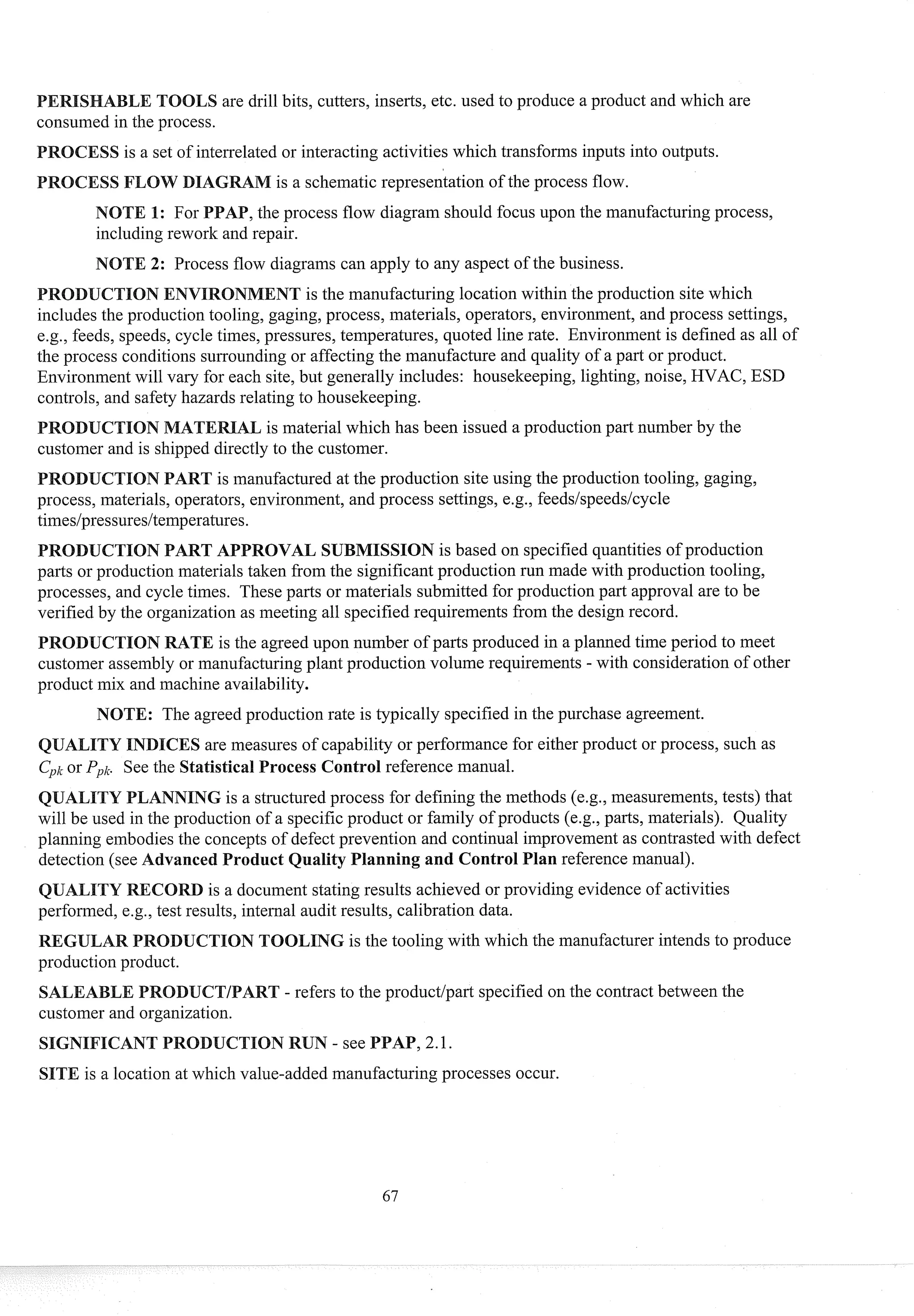 OOLS are drill bits, cutters, inserts, etc. used to produce a product and which are
consumed in the process.
SS is a set of intesselated or interacting activities which transforms inputs into outputs.
is a schematic representation of the process flow.
,the process flow diagram should focus upon the manufacturing process,
including rework and repair.
2: Process flow diagrams can apply to any aspect of the business.
ENT is the manufacturing location within the production site which
includes the production tooling, gaging, process, materials, operators, environment, and process settings,
e.g., feeds, speeds, cycle times, pressures, temperatures, quoted line rate. Environment is defined as all of
the process conditions surrounding or affecting the manufacture and quality of a part or product.
Environment will vary for each site, but generally includes: housekeeping, lighting, noise, HVAC, ESD
controls, and safety hazards relating to housekeeping.
is material which has been issued a production past number by the
customer and is shipped directly to the customer.
ART is manufactured at the production site using the production tooling, gaging,
process, materials, operators, environment, and process settings, e.g., feedslspeedslcycle
times/pressures/temperatuses.
MISSION is based on specified quantities of production
parts or production materials taken from the significant production sun made with production tooling,
processes, and cycle times. These parts or materials submitted for production past approval are to be
verified by the organization as meeting all specified requirements from the design record.
TE is tlie agreed upon number of pasts produced in a planned time period to meet
customer assembly or manufacturing plant production volume requirements - with consideration of other
product mix and machine availability.
E: The agreed production rate is typically specified in the purchase agreement.
res of capability or performance for either product or process, such as
ocess Control reference manual.
LANNING is a structured process for defining the methods (e.g., measurements, tests) that
will be used in the production of a specific product or family of products (e.g., pasts, materials). Quality
planning embodies the concepts of defect prevention and continual improvement as contrasted with defect
detection (see Advanced roduct Quality Planning and Control Plan reference manual).
is a document stating results achieved or providing evidence of activities
performed, e g , test results, intei-nal audit results, calibration data.
OOLING is the tooling with which tlie manufacturer intends to produce
production product.
SAkEA - refers to the productlpast specified on the contract between the
customer and organization.
E is a location at which value-added manufacturing processes occur.
 