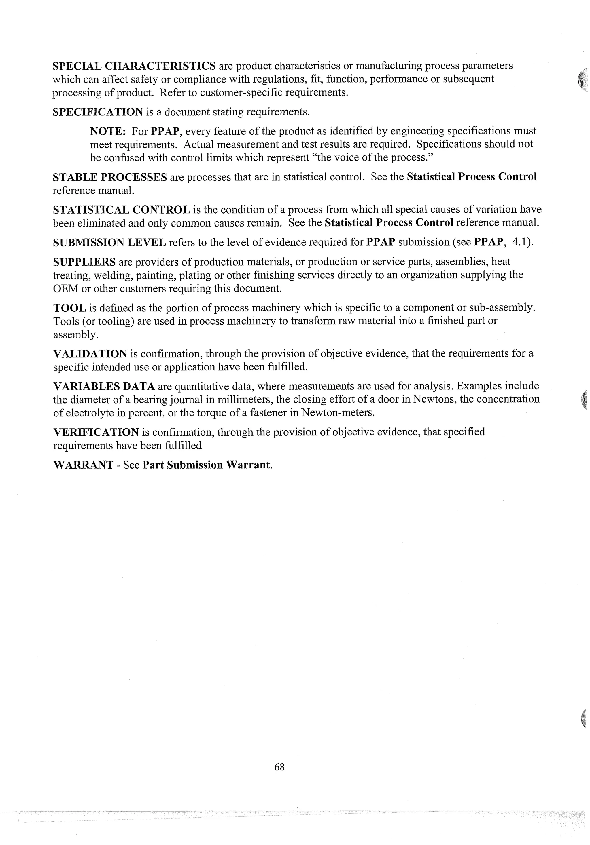 SPECIAL CHARACTERISTICS are product characteristics or manufacturingprocess parameters
which can affect safety or compliance with regulations, fit, function, performance or subsequent
processing of product. Refer to customer-specific requirements.
SPECIFICATION is a document stating requirements.
NOTE: For PPAP, eveiy feature of the product as identifiedby engineering specifications must
meet requirements. Actual measurement and test results are required. Specifications should not
be confusedwith control limits which represent "the voice of the process."
STABLE PROCESSES are processes that are in statistical control. See the Statistical Process Control
reference man~~al.
STATISTICAL CONTROL is the condition of a process from which all special causes of variation have
been eliminatedand only coininon causes remain. See the Statistical Process Control reference manual.
SUBMISSION LEVEL refers to the level of evidence required for PPAP submission (see PPAP, 4.1).
SUPPLIERS are providers of production materials, or production or serviceparts, assemblies, heat
treating, welding, painting, plating or other finishing services directly to an organization supplying the
OEM or other customersrequiring this document.
TOOL is defined as the portion of process machinery which is specificto a component or sub-assembly.
Tools (or tooling) are used in process machinery to transform raw material into a finished part or
assembly.
VALIDATION is confirmation,through the provision of objective evidence,that the requirements for a
specific intendeduse or application have been fulfilled.
VARIABLES DATA are quantitative data, where measurements are used for analysis. Examples include
the diameter of a bearingjournal in millimeters, the closing effort of a door in Newtons, the concentration
of electrolyte in percent, or the torque of a fastener in Newton-meters.
VERIFICATION is confirmation,through the provision of objective evidence,that specified
requirements have been fulfilled
WARRANT - See Part Submission Warrant.
 