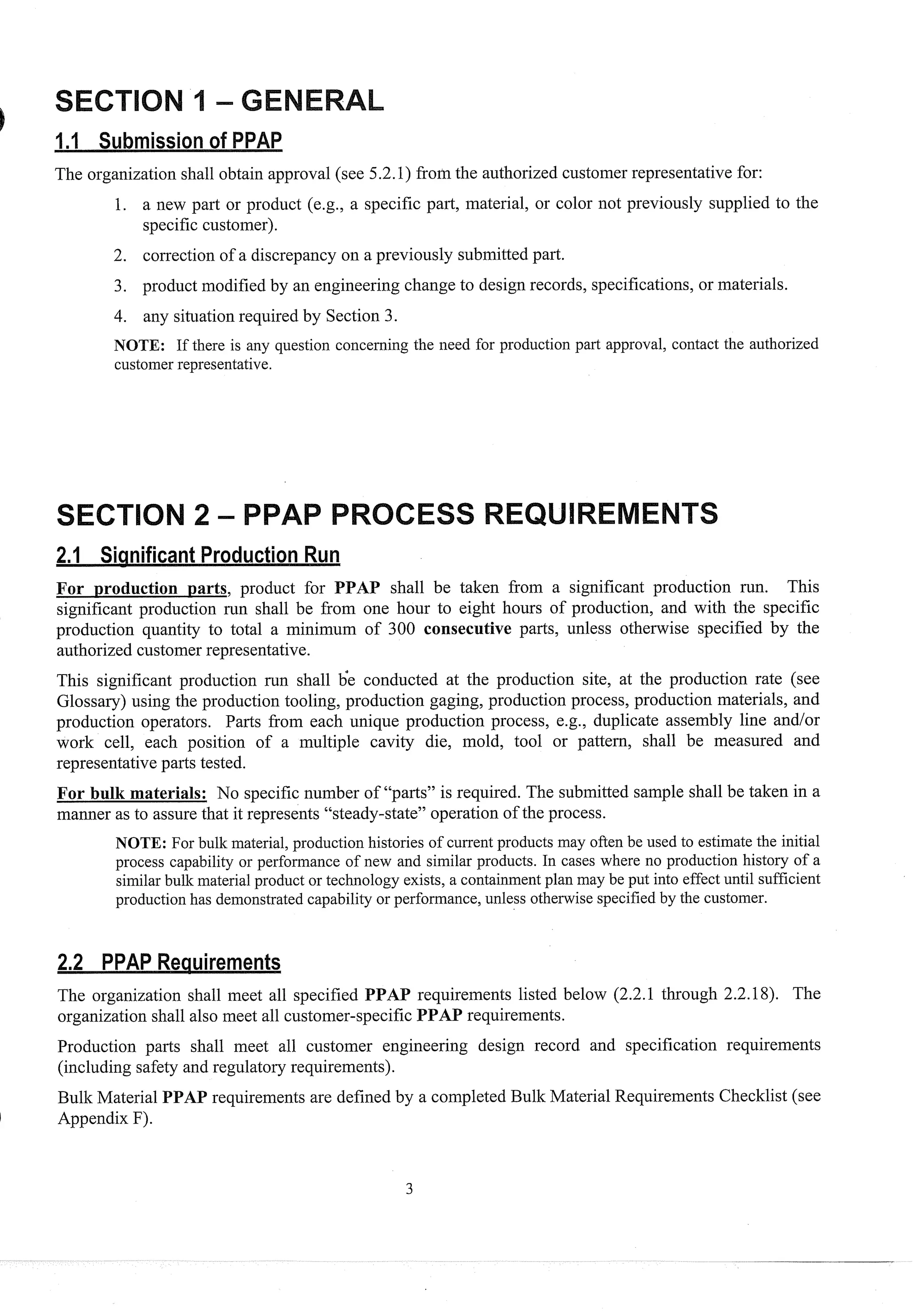 The organization shall obtain approval (see 5.2.1) from the authorized customer representative for:
1. a new part or product (e.g., a specific part, material, or color not previously supplied to the
specific customer).
2. correction of a discrepancy on a previously submitted part.
3. product modified by an engineering change to design records, specifications, or materials.
4. any situationrequired by Section 3.
NOTE: If there is any q~lestionconcerning the need for production part approval, contact the authorized
customer representative.
For production parts, product for PPAP shall be taken from a significant production run. This
significant production run shall be from one hour to eight hours of production, and with the specific
' production quantity to total a minimum of 300 consecutive parts, unless otherwise specified by the
authorized customerrepresentative.
This significant production run shall 6e conducted at the production site, at the production rate (see
Glossary) using the production tooling, production gaging, production process, production materials, and
production operators. Parts from each unique production process, e.g., duplicate assembly line and/or
work cell, each position of a multiple cavity die, mold, tool or pattern, shall be measured and
representative parts tested.
For bulk materials: No specific number of "parts" is required. The submitted sample shall be taken in a
manner as to assure that it represents "steady-state" operation of the process.
NOTE: For bulk material, production histories of current products may often be used to estimate the initial
process capability or performance of new and similar products. In cases where no production history of a
similar bulk material product or technology exists, a containment plan may be put into effect until sufficient
production has demonstrated capability or performance, unless otherwise specified by the customer.
The organization shall meet all specified PPAP requirements listed below (2.2.1 through 2.2.18). The
organization shall also meet all customer-specific PPAP requirements.
Production parts shall meet all customer engineering design record and specification requirements
(including safety and regulatory requirements).
Bulk Material PPAP requirements are defined by a completed Bulk Material Requirements Checklist (see
1 Appendix F).
 