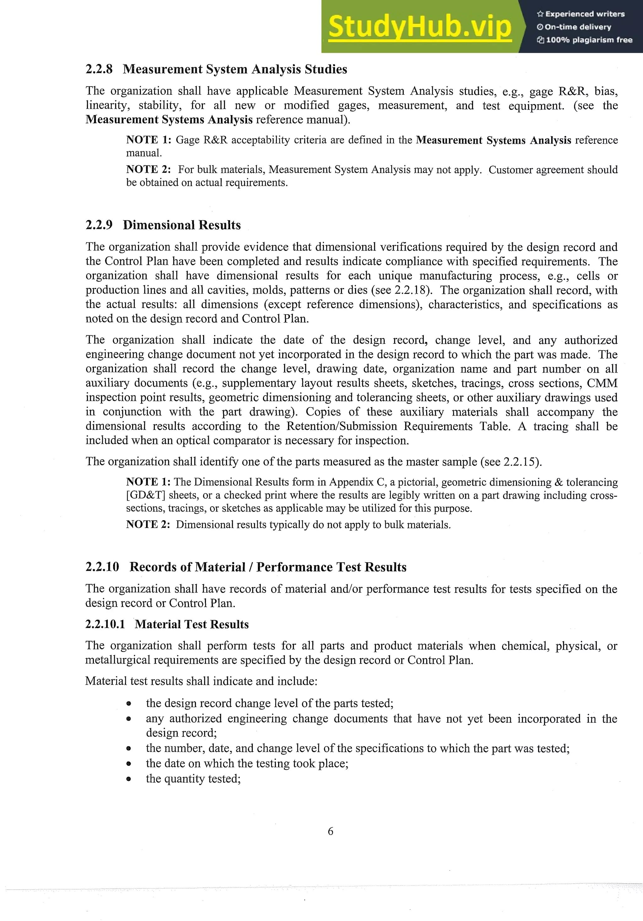 The organization shall have applicable Measurement System Analysis studies, e.g., gage R&R, bias,
linearity, stability, for all new or modified gages, measurement, and test equipment. (see the
Measurement Systems Analysis reference manual).
NOTE 1: Gage R&R acceptability criteria are defined in the Measurement Systems Analysis reference
manual.
NOTE 2: For bulk materials, Measurement System Analysis may not apply. Customer agreement should
be obtained on actual requirements.
ensional Results
The organization shall provide evidence that dimensional verifications required by the design record and
the Control Plan have been completed and results indicate compliance with specified requirements. The
organization shall have dimensional results for each unique manufacturing process, e.g., cells or
production lines and all cavities, molds, patterns or dies (see 2.2.18). The organization shall record, with
the actual results: all dimensions (except reference dimensions), characteristics, and specifications as
noted on the design record and Control Plan.
The organization shall indicate the date of the design record, change level, and any authorized
engineering change document not yet incorporated in the design record to which the part was made. The
organization shall record the change level, drawing date, organization name and part number on all
auxiliary documents (e.g., supplementary layout results sheets, sketches, tracings, cross sections, CMM
inspection point results, geometric dimensioning and tolerancing sheets, or other auxiliary drawings used
in conjunction with the part drawing). Copies of these auxiliary materials shall accompany the
dimensional results according to the Retention/Submission Requirements Table. A tracing shall be
included when an optical comparator is necessary for inspection.
The organization shall identify one of the parts measured as the master sample (see 2.2.15).
NOTE 1: The Dimensional Results form in Appendix C, a pictorial, geometric dimensioning & tolerancing
[GD&T] sheets, or a checked print where the results are legibly written on a part drawing including cross-
sections, tracings, or sketches as applicable may be utilized for this purpose.
NOTE 2: Dimensional results typically do not apply to bulk materials.
2.2.310 Records of Material / erformance Test Results
The organization shall have records of material and/or performance test results for tests specified on the
design record or Control Plan.
2.2.10.1 Material Test Results
The organization shall perform tests for all parts and product materials when chemical, physical, or
metallurgicalrequirements are specified by the design record or Control Plan.
Material test results shall indicate and include:
the design record change level of the parts tested;
e any authorized engineering change documents that have not yet been incorporated in the
design record;
the number, date, and change level of the specificationsto which the part was tested;
0 the date on which the testing took place;
the quantity tested;
 