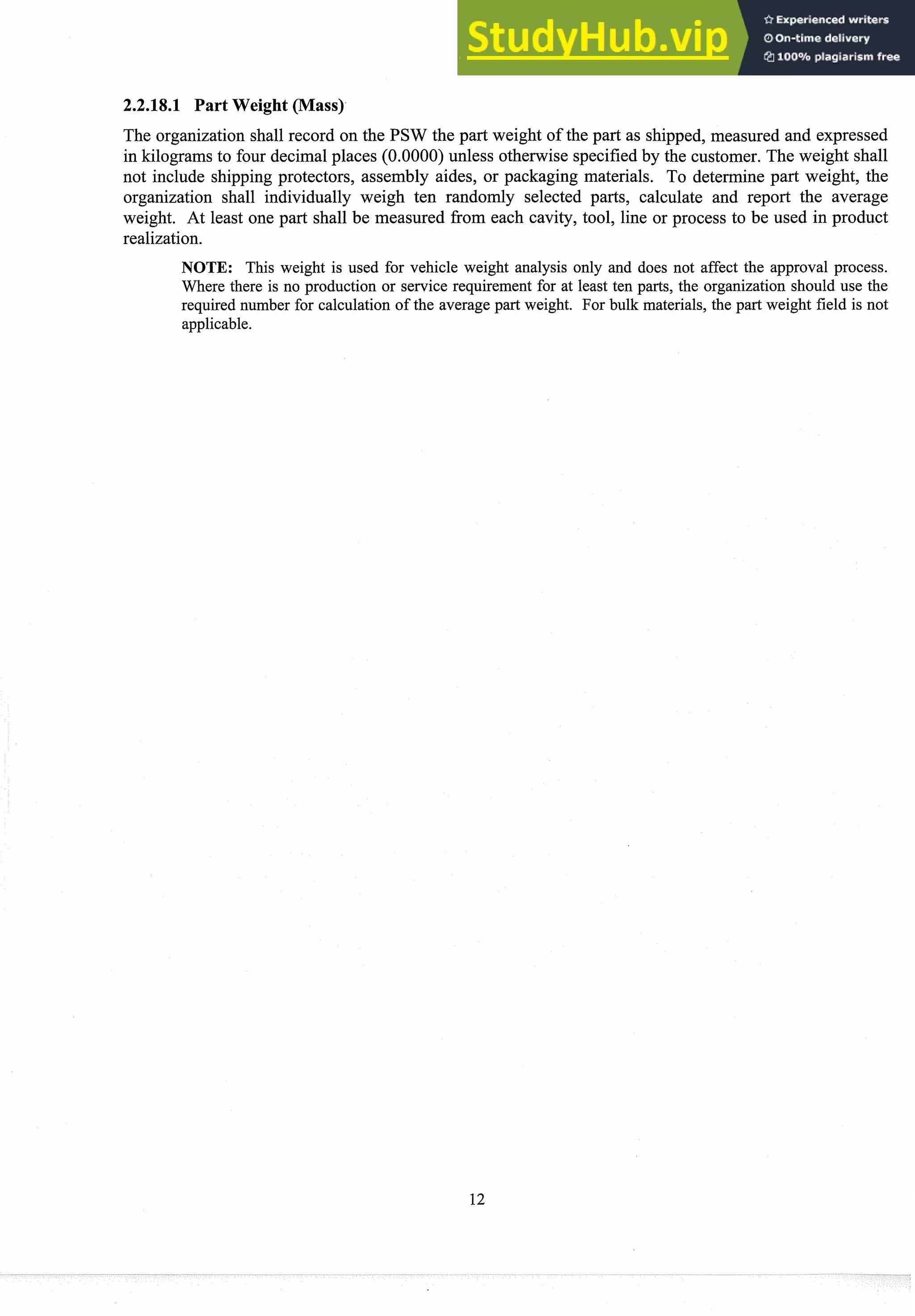 2.2.18.1 Part Weight (Mass)
The organization shall record on the PSW the part weight of the part as shipped, measured and expressed
in kilograms to four decimalplaces (0.0000) unless otherwise specifiedby the customer. The weight shall
not include shipping protectors, assembly aides, or packaging materials. To determine part weight, the
organization shall individually weigh ten randomly selected parts, calculate and report the average
weight. At least one part shall be measured from each cavity, tool, line or process to be used in product
realization.
NOTE: This weight is used for vehicle weight analysis only and does not affect the approval process.
Where there is no production or service requirement for at least ten parts, the organization should use the
required number for calculation of the average part weight. For bulk materials, the part weight field is not
applicable.
 