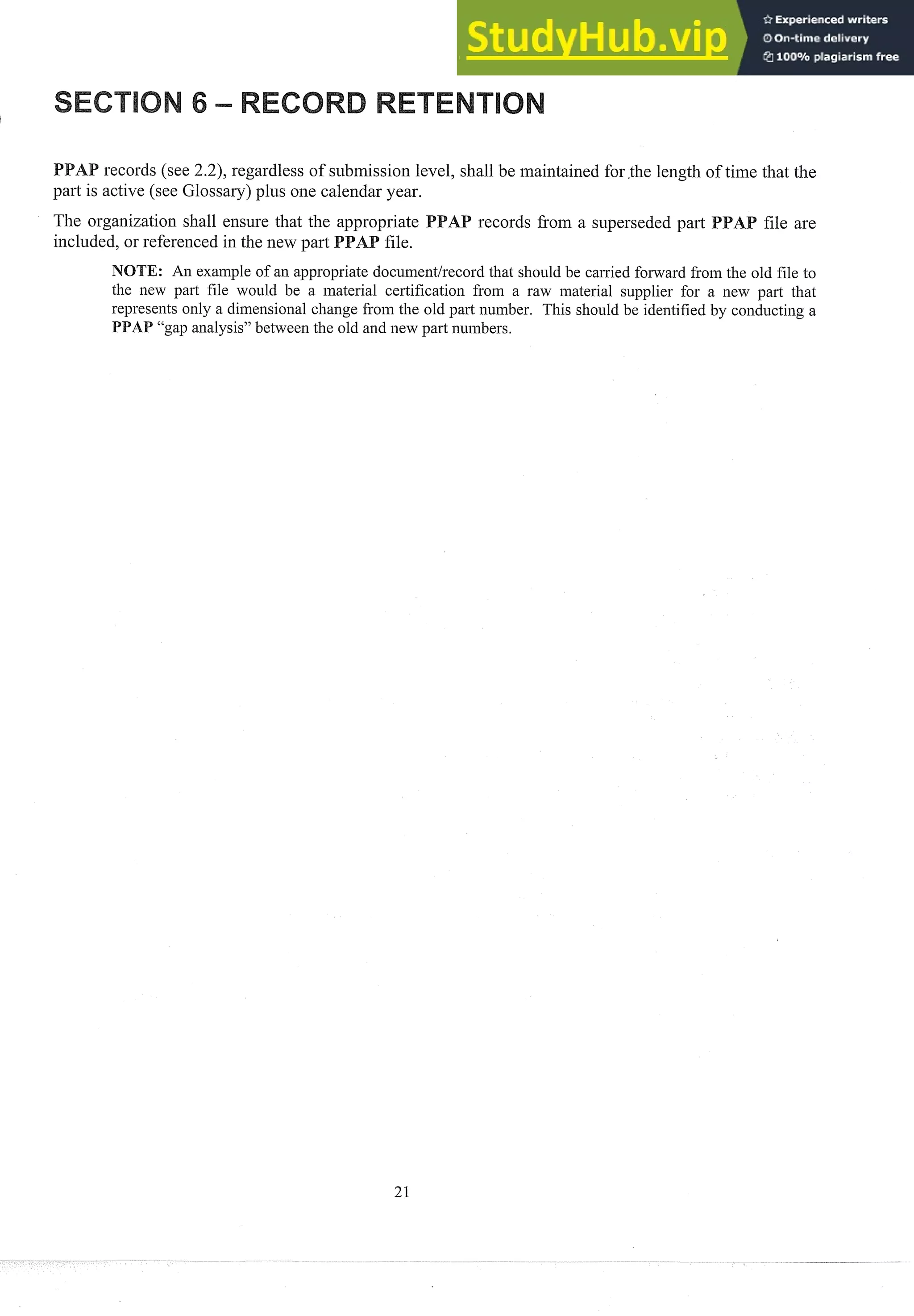 records (see 2.2), regardless of s~tbmission
level, shall be maintained for the length of time that the
part: is active (see Glossary) plus one calendar year.
The organization shall ensure that the appropriate records froin a s~tperseded
pal-t
included, or referenced in the new part
NOTE: An exainple of an appropriate document/record that should be carried forward from the old file to
the new part file would be a material certification from a raw material s~lpplierfor a new part that
represents only a dimensional change from the old part number. This should be identified by conducting a
"gap analysis" between the old and new part n~unbers.
 