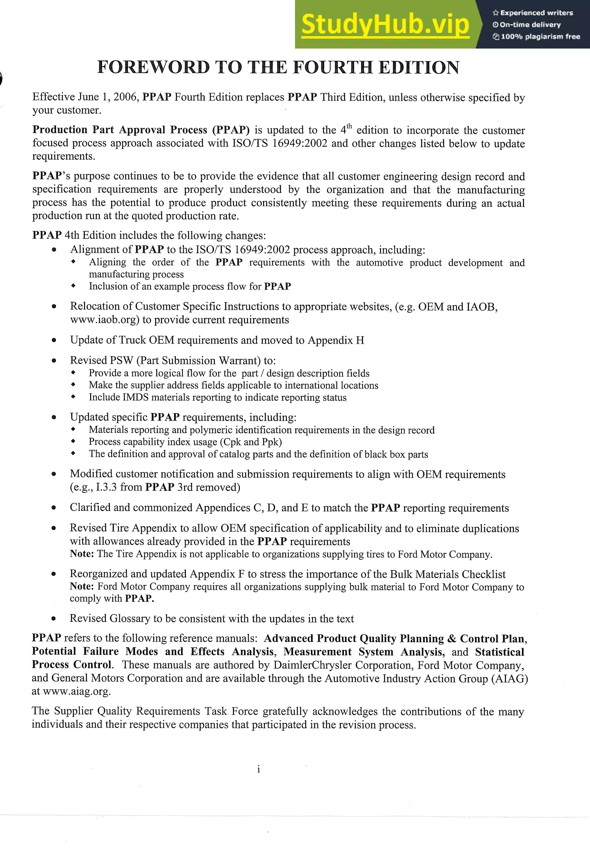 Effective June 1, 2006, Fourth Edition replaces AP Third Edition, unless otherwise specified by
your customer.
) is updated to the 4" edition to incorporate the customer
focused process approach associated with ISOITS 16949:2002 and other changes listed below to update
requirements.
PPAP's purpose continues to be to provide the evidence that all customer engineering design record and
specification requirements are properly understood by the organization and that the manufacturing
process has the potential to produce product consistently meeting these requirements during an actual
production run at the quoted production rate.
PPAP 4th Edition includes the following changes:
e Alignment of PPA to the ISOITS 16949:2002process approach, including:
* Aligning the order of the PPAP requirements with the automotive product development and
manufacturing process
4 Inclusion of an example process flow for PPAP
Relocation of Customer Specific Instructions to appropriate websites, (e.g. OEM and IAOB,
www.iaob.org)to provide current requirements
e Update of Truck OEM requirements and moved to Appendix H
e Revised PSW (Part SubmissionWarrant) to:
* Provide a more logical flow for the part 1design description fields
* Make the supplier address fields applicable to international locations
I * Include IMDS materials reporting to indicate reporting status
e Updated specific PPAP requirements, including:
* Materials reporting and polymeric identification requirements in the design record
* Process capability index usage (Cpk and Ppk)
The definition and approval of catalog parts and the definition of black box parts
e Modified customer notification and submission requirements to align with OEM requirements
(eg, 1.3.3 from PPAP 3rd removed)
Clarified and commonizedAppendices C, D, and E to match the PPAP reporting requirements
Revised Tire Appendix to allow OEM specification of applicability and to eliminate duplications
with allowances already provided in the PPAP requirements
Note: The Tire Appendix is not applicable to organizations supplying tires to Ford Motor Company.
Reorganized and updated Appendix F to stress the importance of the Bulk Materials Checklist
Note: Ford Motor Company requires all organizations supplying bulk material to Ford Motor Company to
comply with PPAP.
Revised Glossaryto be consistent with the updates in the text
PPAP refers to the following reference manuals: Advanced Product uality Planning & Control Plan,
Potential Failure Modes and Effects Analysis, Measurement System Analysis, and Statistical
Process Control. These manuals are authored by DaimlerChrysler Corporation, Ford Motor Company,
and General Motors Corporation and are available through the Automotive Industry Action Group (AIAG)
at www.aiag.org.
The Supplier Quality Requirements Task Force gratefully acknowledges the contributions of the many
individuals and their respective companies that participated in the revision process.
 