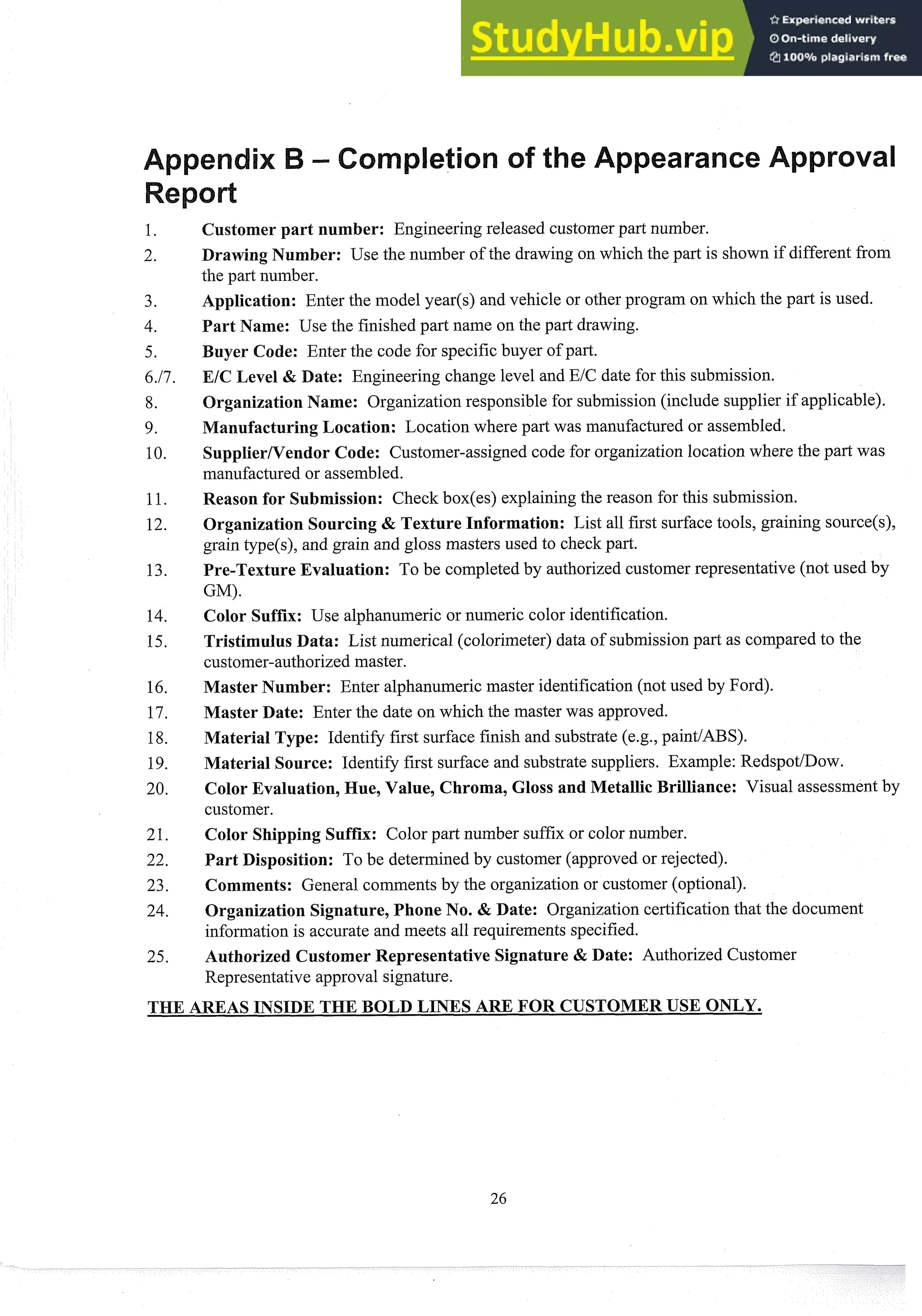 Customer part number: Engineering released customerpart number.
Drawing Number: Use the number of the drawing on which the part is shown if different from
the part number.
Application: Enter the model year($ and vehicle or other program on which the part is used.
Part Name: Use the finished part name on the part drawing.
uyer Code: Enter the code for specific buyer of part.
EIC Level & Date: Engineering change level and EIC date for this submission.
Organization Name: Organization responsible for submission(include supplier if applicable).
ManufacturingLocation: Location where part was manufactured or assembled.
SupplierNendor Code: Customer-assigned code for organization location where the part was
manufactured or assembled.
Reason for Submission: Check box(es) explainingthe reason for this submission.
Organization Sourcing & Texture Information: List all first surface tools, graining source(s),
grain type(s), and grain and gloss masters used to check part.
Pre-Texture Evaluation: To be completed by authorized customer representative (not used by
GM).
Color Suffix: Use alphanumeric or numeric color identification.
Tristimulus Data: List numerical (colorimeter) data of submissionpart as compared to the
customer-authorizedmaster.
Master Number: Enter alphanumeric master identification (not used by Ford).
Master Date: Enter the date on which the master was approved.
Material Type: Identify first surface finish and substrate (e.g., paint/ABS).
Material Source: Identify first surface and substrate suppliers. Example: RedspotIDow.
Color Evaluation,Hue, Value, Chroma, Gloss and Metallic Brilliance: Visual assessment by
customer.
Color Shipping Suffix: Color part number suffix or color number.
Part Disposition: To be determined by customer (approved or rejected).
Comments: General comments by the organization or customer (optional).
Organization Signature,Phone No. & Date: Organization certificationthat the document
information is accurate and meets all requirements specified.
Authorized Customer Representative Signature & Date: Authorized Customer
Representative approval signature.
 
