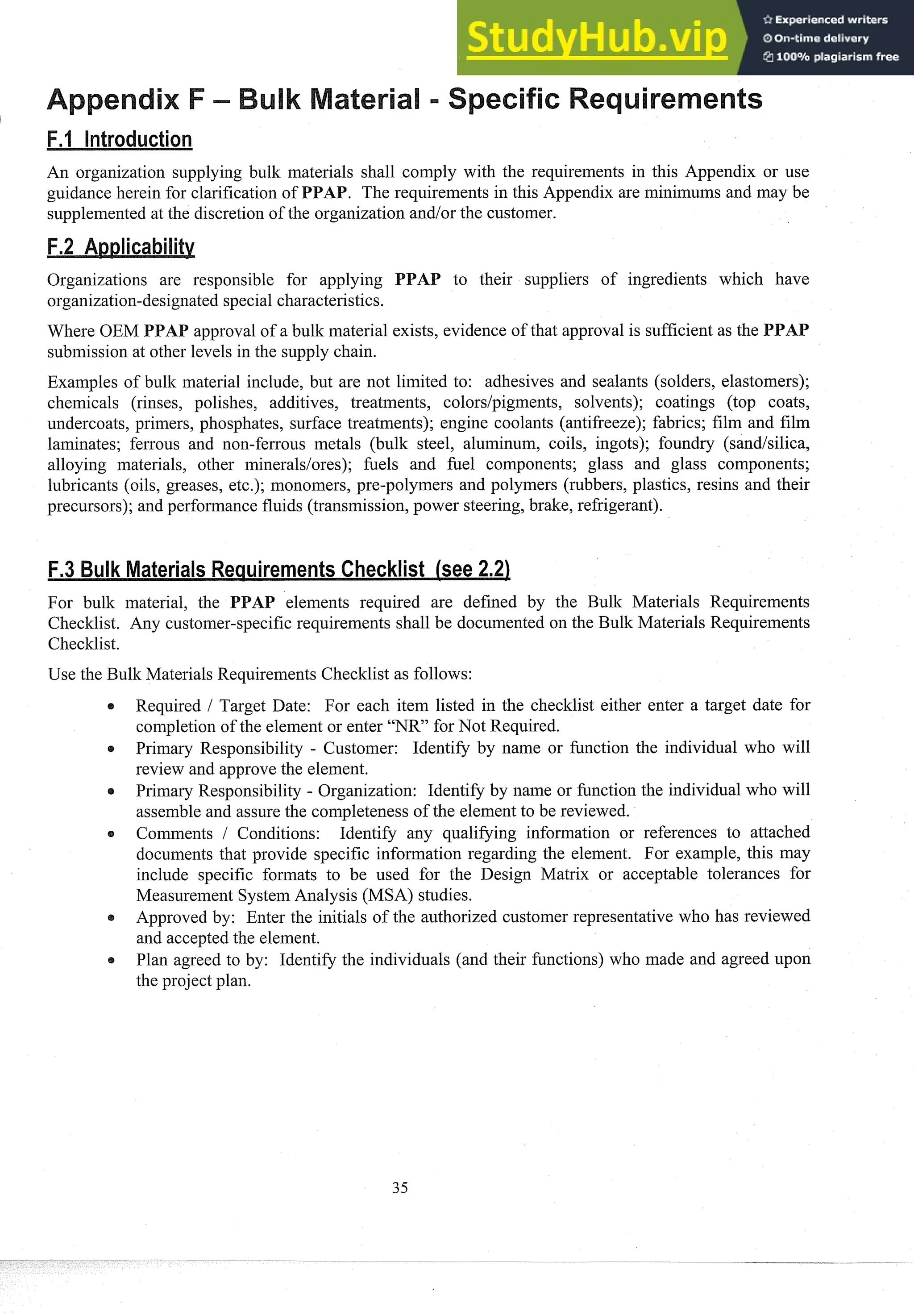 An organization supplying bulk materials shall coinply with the requirements in this Appendix or use
guidance herein for clarification of PPAB. The requirements in this Appendix are minimums and may be
supplemented at the discretion of the organization and/or the customer.
Organizations are responsible for applying PAP to their suppliers of ingredients which have
organization-designated special characteristics.
approval of a bullc material exists, evidence of that approval is sufficient as the PPAP
submission at other levels in the supply chain.
Examples of bulk material include, but are not limited to: adhesives and sealants (solders, elastomers);
chemicals (rinses, polishes, additives, treatments, colors/pigments, solvents); coatings (top coats,
undercoats, primers, phosphates, surface treatments); engine coolants (antifreeze); fabrics; film and film
laminates; ferrous and non-ferrous metals (bulk steel, aluminum, coils, ingots); foundry (sandlsilica,
alloying materials, other mineraldores); filels and fuel components; glass and glass components;
lubricants (oils, greases, etc.); monomers, pre-polymers and polymers (rubbers, plastics, resins and their
precursors); and performance fluids (transmission, power steering, brake, refrigerant).
For bullc material, the PPAP elements required are defined by the Bulk Materials Requirements
Checltlist. Any customer-specific requirements shall be documented on the Bulk Materials Requirements
Checklist.
Use the Bulk Materials Requirements Checklist as follows:
s Required 1 Target Date: For each item listed in the checklist either enter a target date for
completion of the element or enter "NR" for Not Required.
Primary Responsibility - Customer: Identify by name or function the individual who will
review and approve the element.
Primary Responsibility - Organization: Identify by name or function the individual who will
assemble and assure the completeness of the element to be reviewed.
Comments / Conditions: Identify any qualifying information or references to attached
documents that provide specific information regarding the element. For example, this may
include specific formats to be used for the Design Matrix or acceptable tolerances for
Measurement System Analysis (MSA) studies.
Approved by: Enter the initials of the authorized customer representative who has reviewed
and accepted the element.
Plan agreed to by: Identify the individuals (and their functions) who made and agreed upon
the project plan.
 