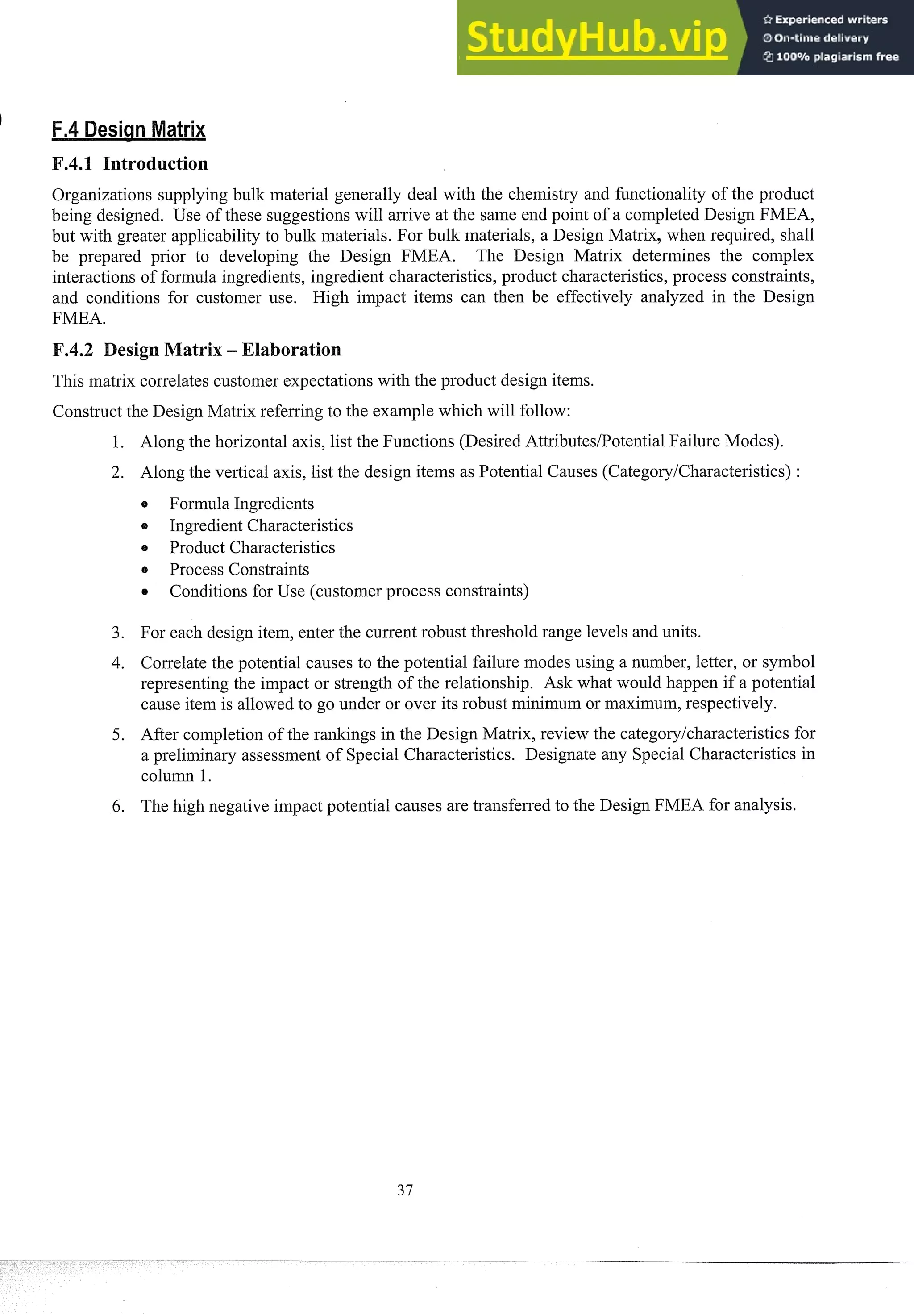 I
F.4.1 Introduction
Organizations supplying bulk material generally deal with the chemistry and fimctionality of the product
being designed. Use of these suggestions will arsive at the same end point of a completed Design FMEA,
but with greater applicability to bulk materials. For bulk materials, a Design Matrix, when req~~ired,
shall
be prepared prior to developing the Design FMEA. The Design Matrix detennines the complex
interactions of fomula ingredients, ingredient characteristics, product characteristics,process constraints,
and conditions for customer use. High impact iteins can then be effectively analyzed in the Design
FMEA.
F.4.2 Design Matrix -
This matrix correlates custoiner expectations with the product design items.
Construct the Design Matrix referring to the example which will follow:
Along the horizontal axis, list the Functions (Desired AttributesIPotentialFailure Modes).
Along the vertical axis, list the design iteins as Potential Causes (CategoryICharacteristics) :
@ Formula Ingsedients
o Ingredient Characteristics
@ Product Characteristics
Process Constraints
Conditions for Use (customer process constraints)
For each design item, enter the current robust threshold range levels and units.
Correlatethe potential causes to the potential failure modes using a number, letter, or symbol
representing the impact or strength of the relationship. Ask what would happen if a potential
cause item is allowed to go under or over its robust minilnuin or maximum, respectively.
After completion of the ranlcings in the Design Matrix, review the categorylcharacteristics for
a preliminary assessment of Special Characteristics. Designate any Special Characteristics in
colu1m 1.
The high negative impact potential causes are transferred to the Design FMEA for analysis.
 
