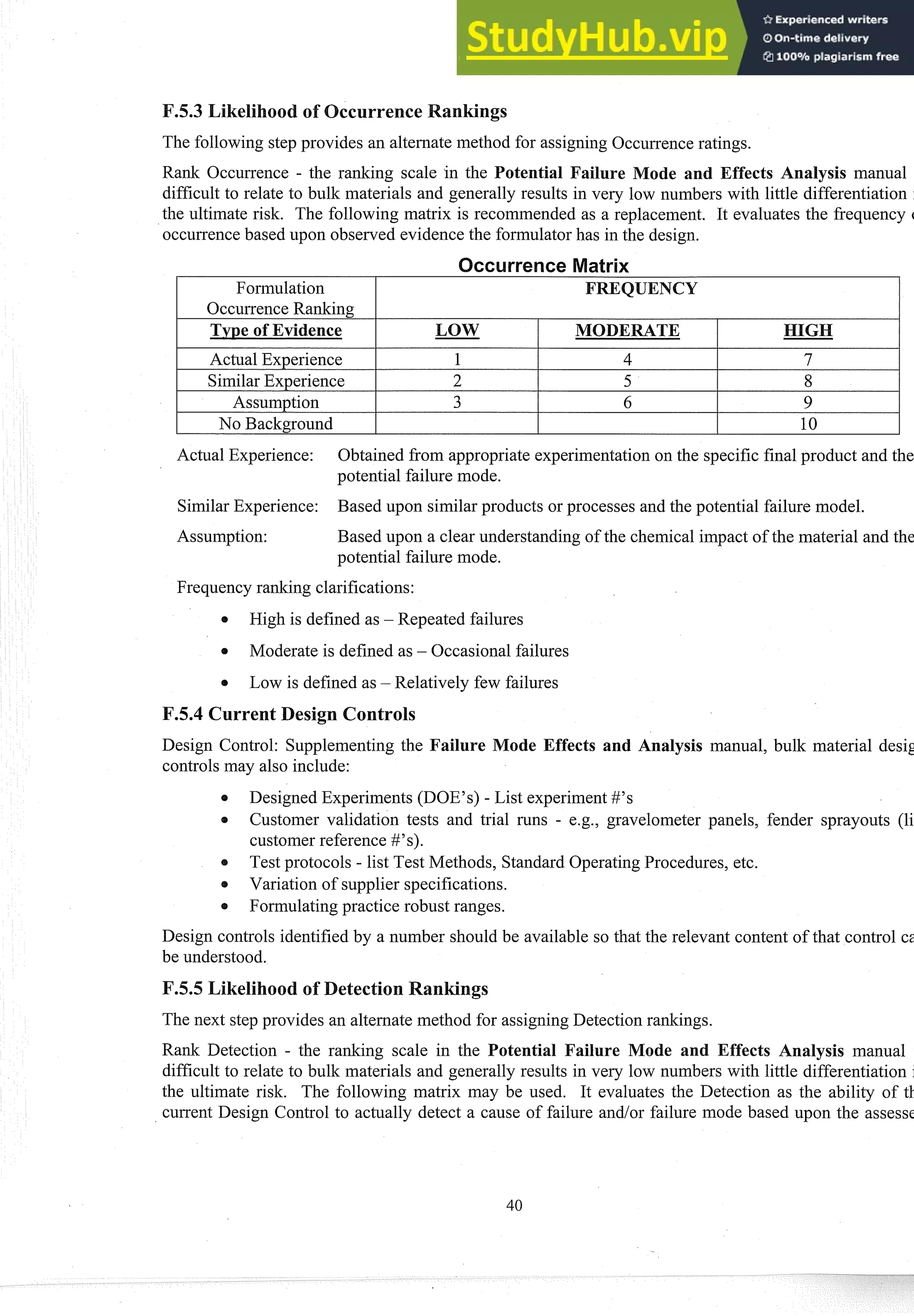 The following step provides an alternate method for assigning Occurrenceratings.
Rank Occurrence - the ranking scale in the Potential Failure ode and Effects Analysis manual
difficult to relate to bulk materials and generally results in very low numbers with little differentiation
the ultimate risk. The following matrix is recommended as a replacement. It evaluates the frequency (
occurrencebased upon observed evidence the formulator has in the design.
I Actual Experience I 1 I 4 I 7 I
I SimilarExperience I 2 I 5 I 8 I
I Assumption I 3 I 6 I 9 I
Actual Experience: Obtained from appropriate experimentationon the specific final product and the
potential failure mode.
No Background
SimilarExperience: Based upon similar products or processes and the potential failure model.
10
Assumption: Based upon a clear understanding of the chemical impact of the material and the
potential failure mode.
Frequency ranking clarifications:
High is defined as - Repeated failures
Moderate is defined as - Occasional failures
Low is defined as - Relatively few failures
F.5.4 Current Design Controls
Design Control: Supplementing the Failure Mode Effects and Analysis manual, bulk material desig
controls may also include:
0 Designed Experiments (DOE'S) - List experiment#'s
e Customer validation tests and trial runs - e.g., gravelometer panels, fender sprayouts (li
customer reference #'s).
Test protocols - list Test Methods, Standard OperatingProcedures, etc.
Variation of supplier specifications.
0 Formulating practice robust ranges.
Design controls identified by a number should be available so that the relevant content of that control cs
be understood.
The next step provides an alternate method for assigning Detection rankings.
Rank Detection - the ranking scale in the Potential Failure Mode and Effects Analysis manual
difficult to relate to bulk materials and generally results in very low numbers with little differentiation
the ultimate risk. The following matrix may be used. It evaluates the Detection as the ability of tl.
current Design Control to actually detect a cause of failure and/or failure mode based upon the assesst
 