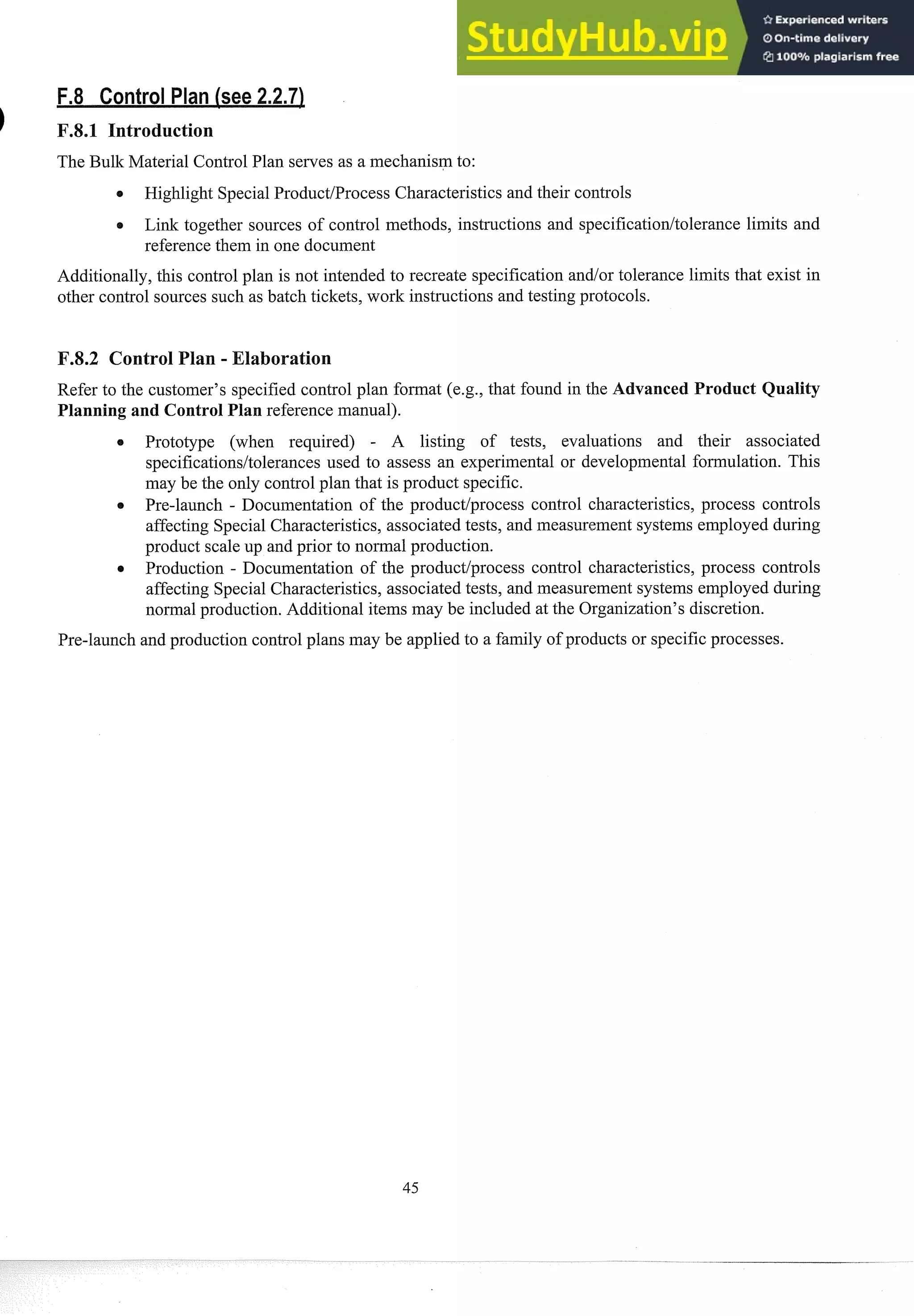 The Bulk Material Control Plan serves as a mechanism to:
0 Highlight SpecialProduct/Process Characteristics and their controls
Link together sources of control methods, instructions and specification/tolerance limits and
reference them in one document
Additionally, this control plan is not intended to recreate specification andlor tolerance limits that exist in
other control sources such as batch tickets, work instructions and testing protocols.
F.8.2 Control Plan - Elaboration
Refer to the customer's specified control plan format (e.g., that found in the A vanced Product Quality
Planning and Control Plan reference manual).
Prototype (when required) - A listing of tests, evaluations and their associated
specificationsltolerances used to assess an experimental or developmental formulation. This
may be the only control plan that is product specific.
Pre-launch - Documentation of the productlprocess control characteristics, process controls
affecting Special Characteristics, associated tests, and measurement systems employed during
product scale up and prior to noi-mal production.
Production - Documentation of the product/process control characteristics, process controls
affecting Special Characteristics, associated tests, and measurement systems employed during
normal production. Additional items may be included at the Organization's discretion.
Pre-launch and prod~xtion
control plans may be applied to a family of products or specificprocesses.
 