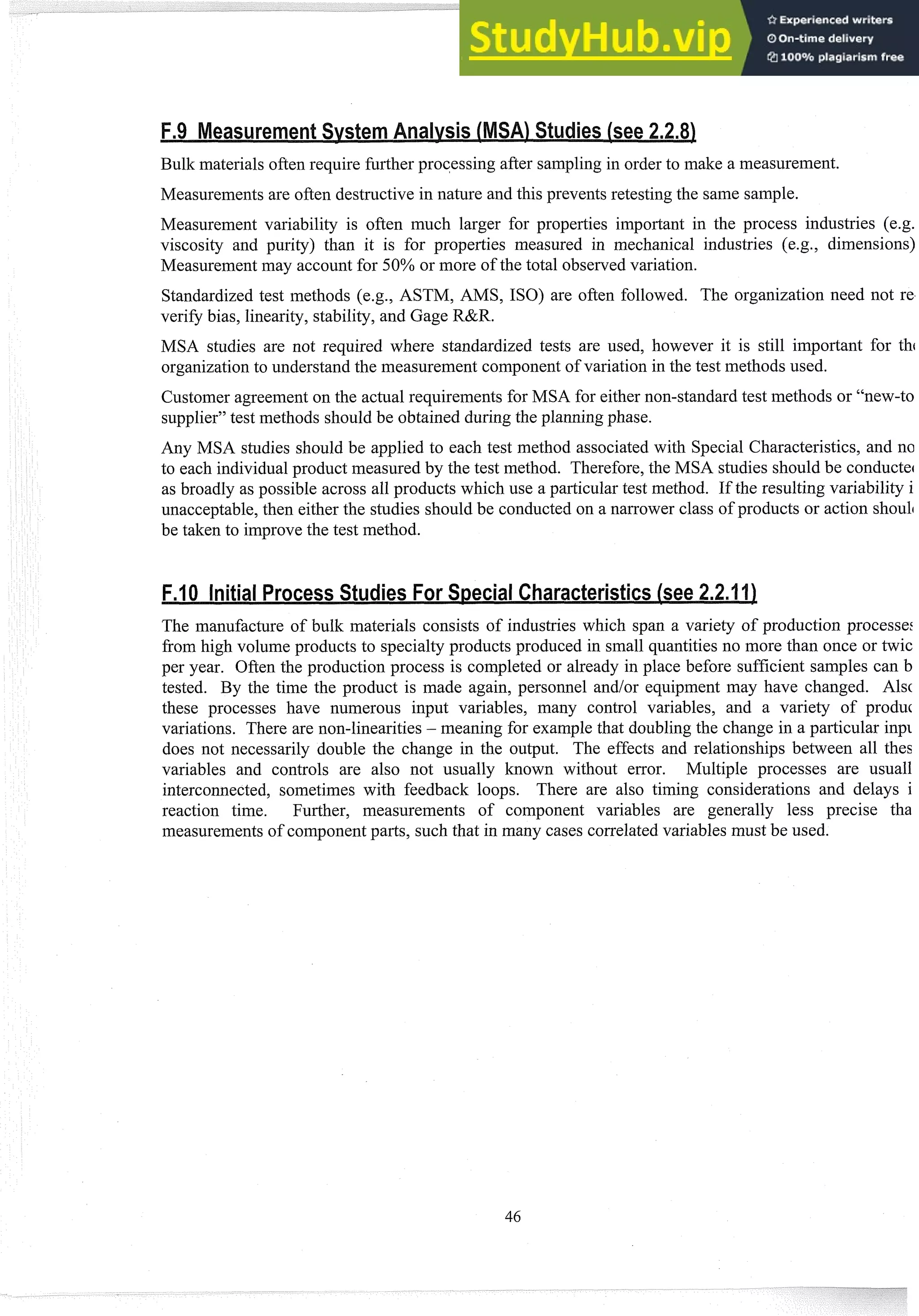 Bulk materials often require further processing after sampling in order to make a measurement.
Measurements are often destructive in nature and this prevents retesting the same sample.
Measurement variability is often imch larger for properties important in the process industries (e.g.
viscosity and purity) than it is for properties measured in mechanical industries (e.g., dimensions)
Measurement may account for 50% or more of the total observedvariation.
Standardized test methods (e.g., ASTM, AMS, ISO) are often followed. The organization need not re,
verifi bias, linearity, stability, and Gage R&R.
MSA studies are not required where standardized tests are used, however it is still important for thc
organizationto understand the measurement component of variation in the test methods used.
Customer agreement on the actual requirements for MSA for either non-standard test methods or "new-to
supplier" test methods should be obtained during the planning phase.
Any MSA studies should be applied to each test method associated with Special Characteristics, and no
to each individual product measured by the test method. Therefore,the MSA studies should be conductec
as broadly as possible across all products which use a particular test method. If the resulting variability i
unacceptable,then either the studies should be conducted on a narrower class of products or action shoulc
be taken to improve the test method.
The manufacture of bulk materials consists of industries which span a variety of production processe:
from high volume products to specialty products produced in small quantities no more than once or twic
per year. Often the production process is completed or already in place before sufficient samples can b
tested. By the time the product is made again, personnel andlor equipment may have changed. Alsc
these processes have numerous input variables, many control variables, and a variety of produt
variations. There are non-linearities - meaning for example that doubling the change in a particular inp~
does not necessarily double the change in the output. The effects and relationships between all thes
variables and controls are also not usually known without error. Multiple processes are usual1
interconnected, sometimes with feedback loops. There are also timing considerations and delays i
reaction time. Further, measurements of component variables are generally less precise tha
measurements of component parts, such that in many cases correlatedvariables must be used.
 