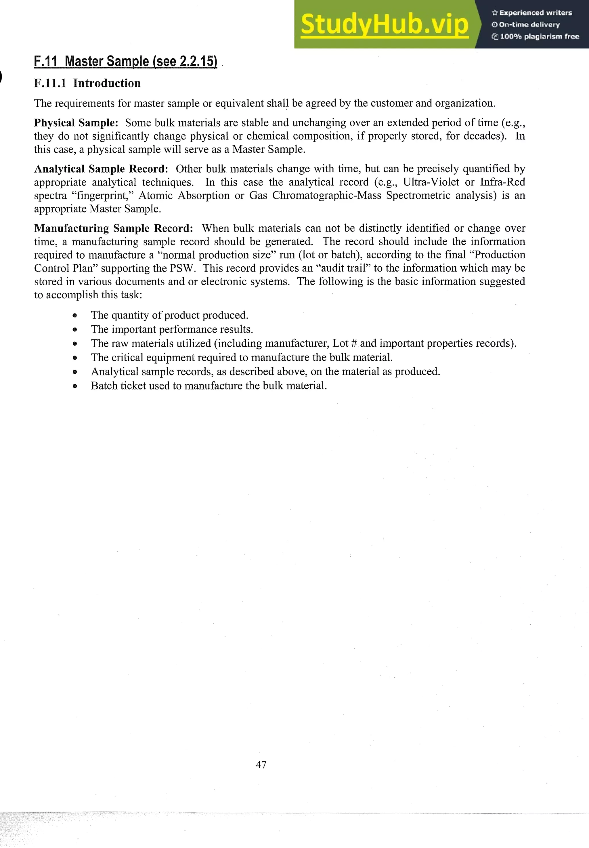 The requirements for master sample or equivalent shall be agreed by the customer and organization.
Physical Sample: Some bulk materials are stable and unchanging over an extended period of time (e.g.,
they do not significantly change physical or chemical composition, if properly stored, for decades). In
this case, a physical samplewill serve as a Master Sample.
Analytical Sample Record: Other bulk materials change with time, but can be precisely quantified by
appropriate analytical techniques. In this case the analytical record (e.g., Ultra-Violet or Infra-Red
spectra "fingerprint," Atomic Absorption or Gas Chromatographic-Mass Spectrometric analysis) is an
appropriate Master Sample.
anufacturing Sample Record: When bulk materials can not be distinctly identified or change over
time, a manufacturing sample record should be generated. The record should include the information
required to man~~facture
a "normal production size" run (lot or batch), according to the final "Production
Control Plan" supportingthe PSW. This record provides an "audit trail" to the information which may be
stored in various documents and or electronic systems. The following is the basic information suggested
to accomplishthis task:
The quantity of product produced.
e The importantperformance results.
e The raw materials utilized (including manufacturer, Lot # and importantproperties records).
The critical equipmentrequired to manufacture the bulk material.
e Analytical sample records, as described above, on the material as produced.
e Batch ticket used to manufacture the bulk material.
 