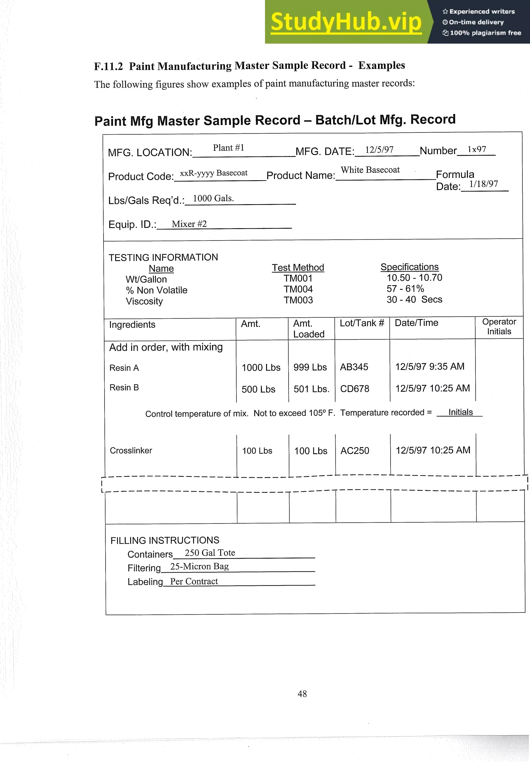 aster Sample Record - Examples
The following figures show examples of paint manufacturingmaster records:
MFG. LOCATION: Plant #1 MFG. DATE: 12/5/97 Number 1x97
Product Code: x x R - ~ ~ ~ ~
Basecoat Product Name:
White Basecoat Formula
Date: 1118/97
Equip. ID.: Mixer #2
TESTING INFORMATION
Name
WtlGallon
% Non Volatile
Viscosity
lngredients
Add in order, with mixing
Resin A
Resin B
Test Method Specifications
TMOOI 10.50 - 10.70
TM004 57 - 61%
TM003 30 - 40 Secs
Amt. 1 Amt. I LotlTank #
Loaded
v
1000 Lbs 999 Lbs AB345
I I
500 Lbs 1 501 Lbs. CD678
Operator
Initials
Control temperature of mix. Not to exceed 105O F. Temperature recorded = Initials
FILLING INSTRUCTIONS
Containers 250 Gal Tote
Filtering 25-Micron Bag
Labeling Per Contract
 