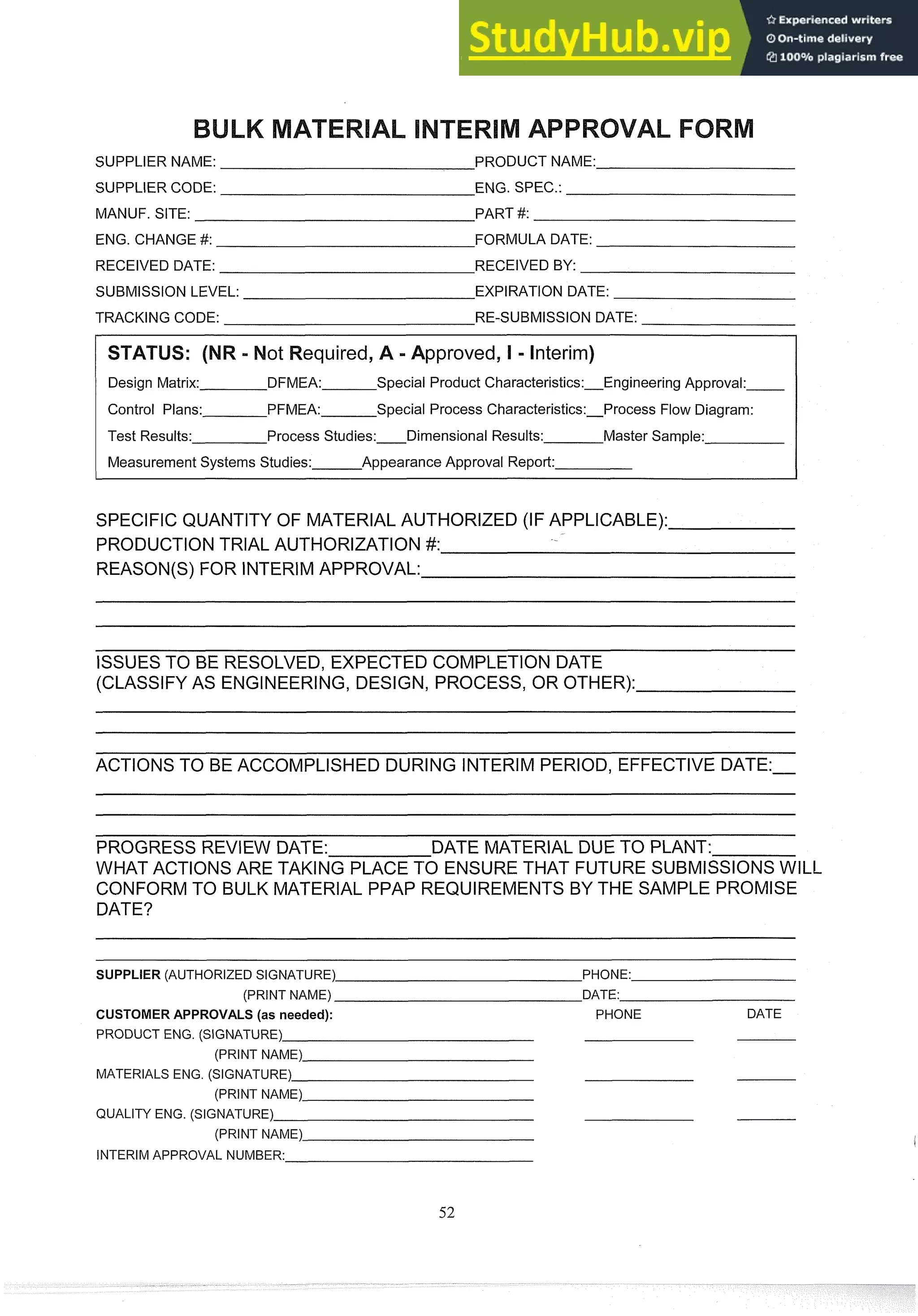 SUPPLIER NAME: PRODUCT NAME:
SUPPLIER CODE: ENG. SPEC.:
MANUF. SITE: PART #:
ENG. CHANGE #: FORMULA DATE:
RECEIVED DATE: RECEIVED BY:
SUBMISSION LEVEL: EXPIRATION DATE:
TRACKING CODE: RE-SUBMISSION DATE:
equired, A -Approved, I - Interim)
Design Matrix: DFMEA: Special Product Characteristics:Engineering Approval:
Control Plans: PFMEA: Special Process Characteristics:Process Flow Diagram:
Test Results: Process Studies: Dimensional Results: Master Sample:
Measurement Systems Studies: Appearance Approval Report:
SPECIFIC QUANTITY OF MATERIAL AUTHORIZED (IF APPLICABLE):
PRODUCTION TRIAL AUTHORIZATION #:
REASON(S) FOR INTERIMAPPROVAL:
ISSUESTO BE RESOLVED, EXPECTED COMPLETION DATE
(CLASSIFY AS ENGINEERING,DESIGN, PROCESS, OR OTHER):
ACTIONS TO BE ACCOMPLISHED DURING INTERIM PERIOD, EFFECTIVE DATE:-
PROGRESS REVIEW DATE: DATE MATERIAL DUE TO PLANT:
WHAT ACTIONS ARE TAKING PLACE PO ENSURE THAT FUTURE SUBMISSIONSWILL
CONFORMTO BULK MATERIAL PPAP REQUIREMENTS BY THE SAMPLE PROMISE
DATE?
- -
- -
SUPPLER (AUTHORIZED SIGNATURE) PHONE:
(PRINT NAME) DATE:
CUSTOMER APPROVALS (as needed): PHONE DATE
PRODUCT ENG. (SIGNATURE)
(PRINT NAME)
MATERIALS ENG. (SIGNATURE)
(PRINT NAME)
QUALITY ENG. (SIGNATURE)
(PRINT NAME)
INTERIM APPROVAL NUMBER:
 