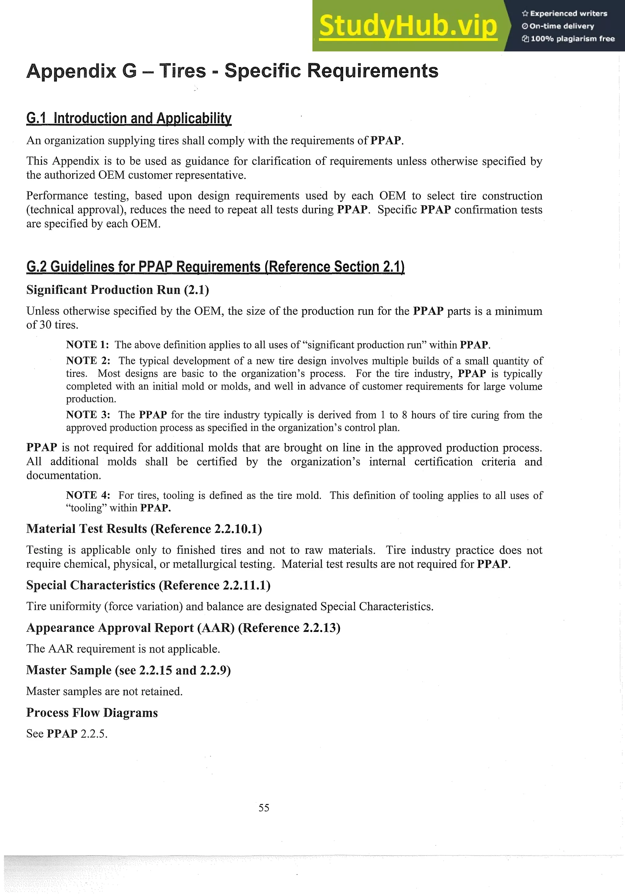An organization supplying tires shall comply with the requirements of
This Appendix is to be used as guidance for clarification of requirements unless otheswise specified by
the authorized OEM customer representative.
Performance testing, based upon design requirements used by each OEM to select tire construction
(technical approval), 1-educesthe need to repeat all tests during confisrnation tests
are specified by each OEM.
Unless othenvise specified by the OEM, the size of the production run for the pasts is a minim~lm
of 30 tires.
NOTE 1: The above definition applies to all uses of "significant production run" within PPAP.
NOTE 2: The typical development of a new tire design involves multiple builds of a small q~lantity
of
tires. Most designs are basic to the organization's process. For the tire industry, PPAP is typically
completed with an initial mold or inolds, and well in advance of customer req~lireinentsfor large volume
prod~lction.
NOTE 3: The PPAP for the tire industry typically is derived froin 1 to 8 hours of tire curing from the
approved prod~lction
process as specified in the organization's control plan.
is not required for additional molds that are brought on line in the approved production process.
All additional molds shall be certified by the organization's internal certification criteria and
documentation.
NOTE 4: For tires, tooling is defined as the tire mold. This definition of tooling applies to all uses of
"tooling" within PPAP.
est Results (Reference2.2.
Testing is applicable only to finished tires and not to raw materials. Tire industry practice does not
require chemical, physical, or metallurgical testing. Material test results are not required for PPAP.
Tire uniformity (force variation) and balance are designated Special Characteristics.
eference 2.2.13)
The AAR requirement is not applicable.
Master samples are not retained.
 