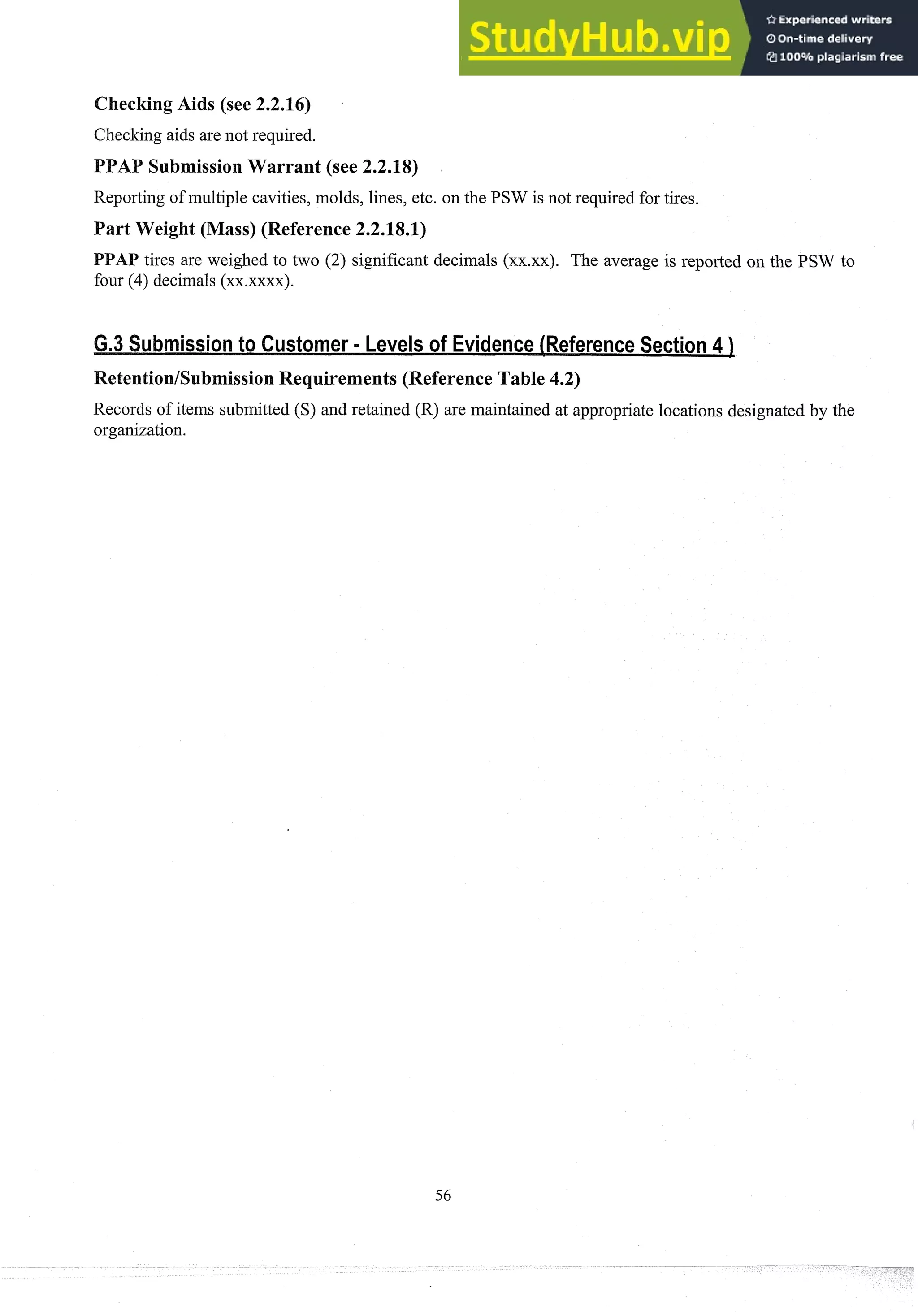 CheckingAids (see 2.2.16)
Checking aids are not required.
AP SubmissionWarrant (see 2.2.18)
Repol-tingof multiple cavities, molds, lines, etc. on the PSW is not required for tires.
Part Weight (Mass) (Reference 2.2.18.1)
PPAP tires are weighed to two (2) significant decimals (xx.xx). The average is reported on the PSW to
four (4) decimals (xx.xxxx)
.
Retention/SubmissionRequirements (Reference Table 4.2)
Records of items submitted (S) and retained (R) are maintained at appropriate locations designated by the
organization.
 