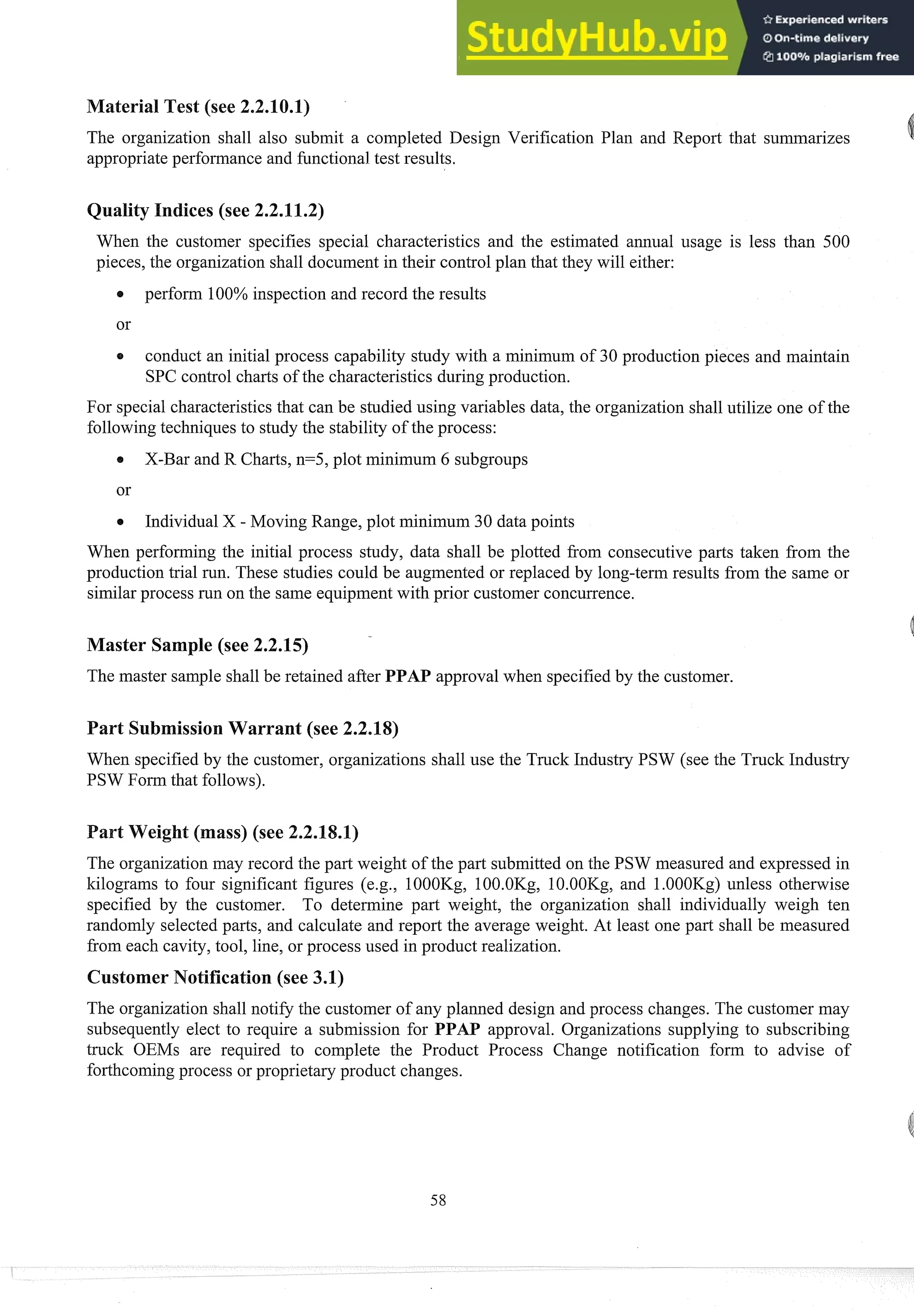 aterial Test (see 2.2.10.1) A
The organization shall also submit a completed Design Verification Plan and Report that summarizes
appropriateperformance and functional test results.
ndices (see 2.2.11.2)
When the customer specifies special characteristics and the estimated annual usage is less than 500
pieces, the organization shall document in their control plan that they will either:
perform 100% inspection and record the results
or
a conduct an initial process capability study with a minimum of 30 production pieces and maintain
SPC control charts of the characteristics during production.
For special characteristicsthat can be studied using variables data, the organization shall utilize one of the
followingteclmiq~tes
to shtdy the stability of the process:
X-Bar and R Charts, n=5, plot minimum 6 subgroups
Individual X - Moving Range, plot minimum 30 data points
When performing the initial process study, data shall be plotted from consecutive parts taken from the
production trial run. These studies could be augmented or replaced by long-term results from the same or
similarprocess run on the same equipment with prior customer concurrence.
Master Sample (see 2.2.15)
The master sample shall be retained after PPAP approval when specifiedby the customer.
Part Submission Warrant (see 2.2.18)
When specified by the customer, organizations shall use the Truck Industry PSW (see the Truck Industry
PSW Form that follows).
art Weight (mass) (see 2.2.18.1)
The organizationmay record the part weight of the part submitted on the PSW measured and expressed in
kilograms to four significant figures (e.g., 1OOOKg, 1OO.OKg, 10.00Kg, and 1.000Kg) unless otherwise
specified by the customer. To determine part weight, the organization shall individually weigh ten
randomly selected parts, and calculate and report the average weight. At least one part shall be measured
from each cavity, tool, line, or process used in product realization.
Customer Notification (see 3.1)
The organization shall notify the customer of any planned design and process changes. The customer may
subsequently elect to require a submission for PPAP approval. Organizations supplying to subscribing
truck OEMs are required to complete the Product Process Change notification form to advise of
forthcomingprocess or proprietary product changes.
 