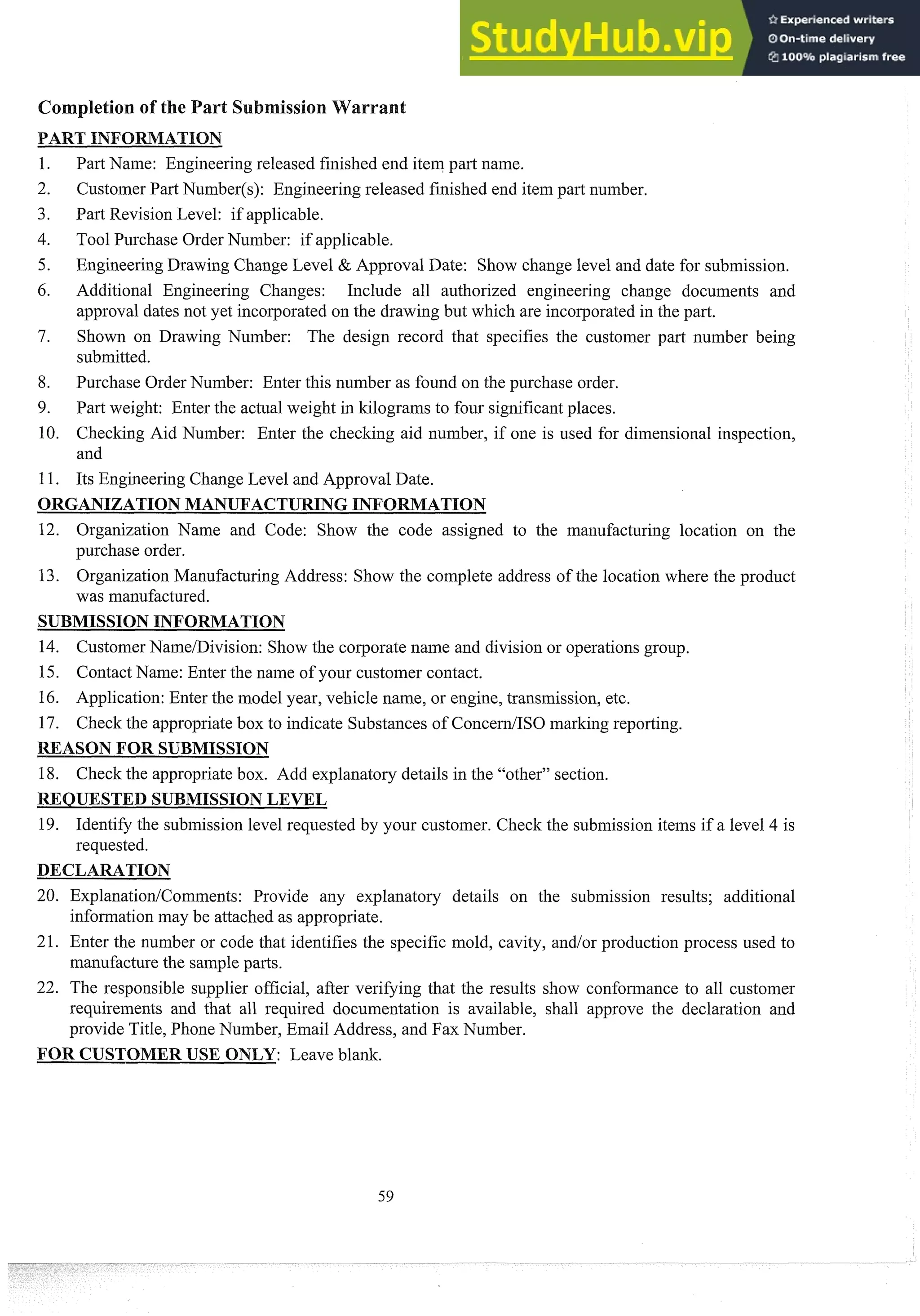Past Name: Engineering released finished end itein part name.
Customer Part Nuinber(s): Engineering released finished end itein part number.
Part Revision Level: if applicable.
Tool Purchase Order Number: if applicable.
Engineering Drawing Change Level & Approval Date: Show change level and date for submission.
Additional Engineering Changes: Include all authorized engineering change documents and
approval dates not yet incorporated on the drawing but which are incorporatedin the past.
Shown on Drawing Number: The design record that specifies the custoiner part number being
submitted.
Purchase Order Nuinber: Enter this number as found on the purchase order.
Past weight: Enter the actual weight in kilograms to four significantplaces.
Checking Aid Number: Enter the checking aid number, if one is used for dimensional inspection,
and
Its Engineering Change Level and Approval Date.
ORGANIZATIONMANUFACTURINGINFO TION
12. Organization Name and Code: Show the code assigned to the manufacturing location on the
purchase order.
13. Organization Manufacturing Address: Show the complete address of the location where the product
was manufactured.
SUBMISSIONINFORMATION
14. CustomerNanie/Division: Show the corporate name and division or operations group.
15. Contact Name: Enter the name of your customer contact.
16. Application: Enter the model year, vehicle name, or engine, transmission, etc.
17. Check the appropriatebox to indicate Substances of ConcedISO marking reporting.
REASON FOR SUBMISSION
18. Check the appropriatebox. Add explanatory details in the "other" section.
REQUESTED SUBMISSIONLEVEL
19. Identify the submission level requested by your customer. Check the submission items if a level 4 is
requested.
20. ExplanationlCoimnents: Provide any explanatory details on the submission results; additional
infomation may be attached as appropriate.
21. Enter the number or code that identifies the specific mold, cavity, and/or production process used to
manufacture the sampleparts.
22. The responsible supplier official, after verifying that the results show confomance to all customer
requirements and that all required documentation is available, shall approve the declaration and
provide Title, Phone Number, Einail Address, and Fax Number.
FOR CUSTOMERUSE ONLY: Leave blank.
 