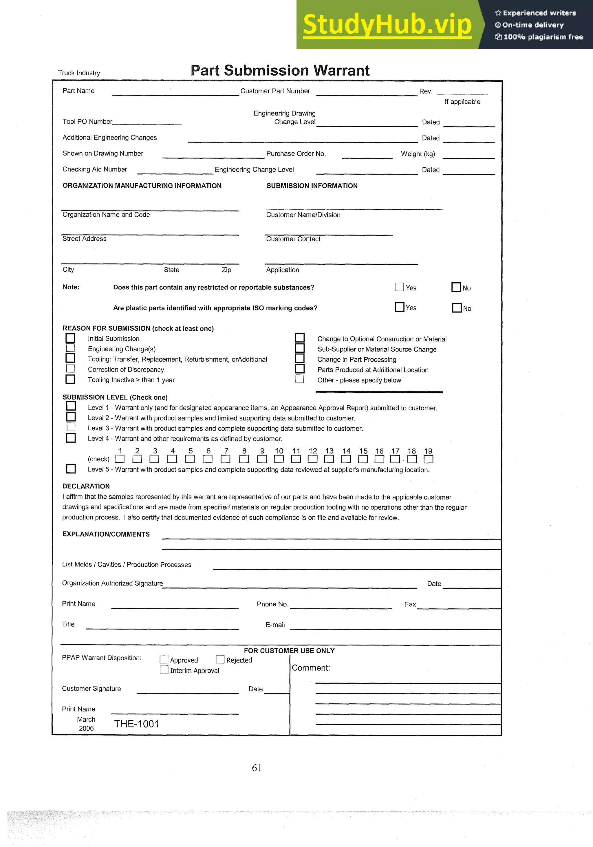 Truck Industry
Part Name Customer Part Number Rev.
If applicable
Tool PO Number
Engineering Drawing
Change Level Dated
Additional Engineering Changes Dated
Shown on Drawing Number Purchase Order No. Weight (kg)
Checking Aid Number Engineering Change Level Dated
ORGANIZATION MANUFACTURING INFORMATION SUBMISSION INFORMATION
Organization Name and Code Customer NamelDivision
Street Address Customer Contact
City State Zip Application
Note: Does this part contain any restricted or reportable substances? [7yes No
Are plastic parts identifiedwith appropriate IS0 marking codes? yes NO
REASON FOR SUBMISSION(check at least one)
Initial Submission Change to Optional Construction or Material
[7 Engineering Change(s) Sub-supplier or Material Source Change
Tooling: Transfer, Replacement, Refurbishment, orAdditional Change in Part Processing
[7 Correction of Discrepancy Parts Produced at Additional Location
Tooling Inactive > than 1 year C] Other - please specify below
SUBMISSION LEVEL (Check one)
Level 1-Warrant only (and for designated appearance items, an Appearance Approval Report) submitted to customer.
Level 2 - Warrant with product samples and limited supporting data submitted to customer.
-
Level 3 -Warrant with product samples and complete supporting data submitted to customer.
Level 4 - Warrant and other requirements as defined by customer.
3 4 9 10 11 12 13 14 15 16 17 18 19
Level 5 - Warrant with product samples and complete supporting data reviewed at supplier's manufacturing location.
DECLARATION
I affirm that the samples represented by this warrant are representative of our parts and have been made to the applicable customer
drawings and specifications and are made from specified materials on regular production tooling with no operations other than the regular
production process. I also certify that documented evidence of such compliance is on file and available for review.
List Molds / Cavities / Production Processes
Organization Authorized Signature Date
Print Name Phone No. Fax
Title E-mail
FOR CUSTOMER USE ONLY
PPAP Warrant Disposition: C]~~~~~~~d C]Rejected
[7Interim Approval Comment:
Customer Signature Date
1
Print Name
March
,
,
,
, THE-1001
 