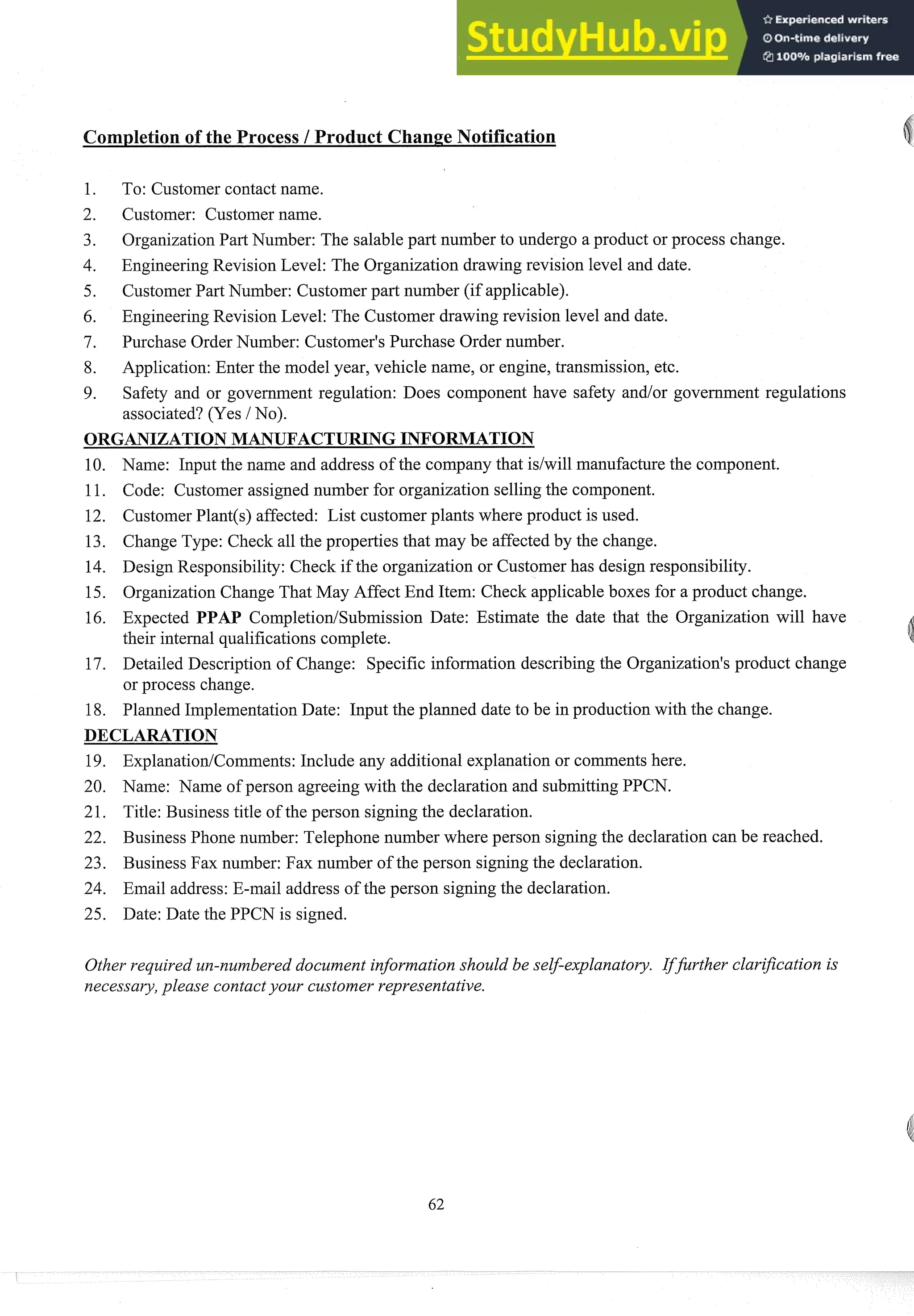 Completion of the Process 1Product Change Notification
To: Customer contact name.
Customer: Customer name.
OrganizationPart Number: The salable part number to undergo a product or process change.
EngineeringRevision Level: The Organization drawing revision level and date.
Customer Part Number: Customer part number (if applicable).
EngineeringRevision Level: The Customer drawing revision level and date.
Purchase Order Number: Customer's Purchase Order number.
Application:Enter the model year, vehicle name, or engine, transmission, etc.
Safety and or government regulation: Does component have safety and/or government regulations
associated? (Yes / No).
ORGANIZATIONMANUFACTURING INFORMATION
10. Name: Input the name and address of the company that idwill manufacturethe component.
11. Code: Customer assigned number for organization selling the component.
12. CustomerPlant(@affected: List customer plants where product is used.
13. Change Type: Check all the properties that may be affected by the change.
14. Design Responsibility: Check if the organization or Customer has design responsibility.
15. OrganizationChange That May Affect End Item: Check applicable boxes for a product change.
16. Expected PPAP CompletiodSubmission Date: Estimate the date that the Organization will have
their internal qualifications complete.
17. Detailed Description of Change: Specific information describing the Organization's product change
or process change.
18. Planned ImplementationDate: Input the planned date to be in production with the change.
DECLARATION
19. ExplanatiodComments: Include any additional explanation or comments here.
20. Name: Name of person agreeing with the declaration and submittingPPCN.
21. Title: Business title of the person signing the declaration.
22. Business Phone number: Telephone number where person signingthe declaration can be reached.
23. Business Fax number: Fax number of the person signing the declaration.
24. Email address: E-mail address of the person signing the declaration.
25. Date: Date the PPCN is signed.
Other required un-numbered document information should be self-explanatory. IfJrther clarijcation is
necessary,please contactyour customer representative.
 