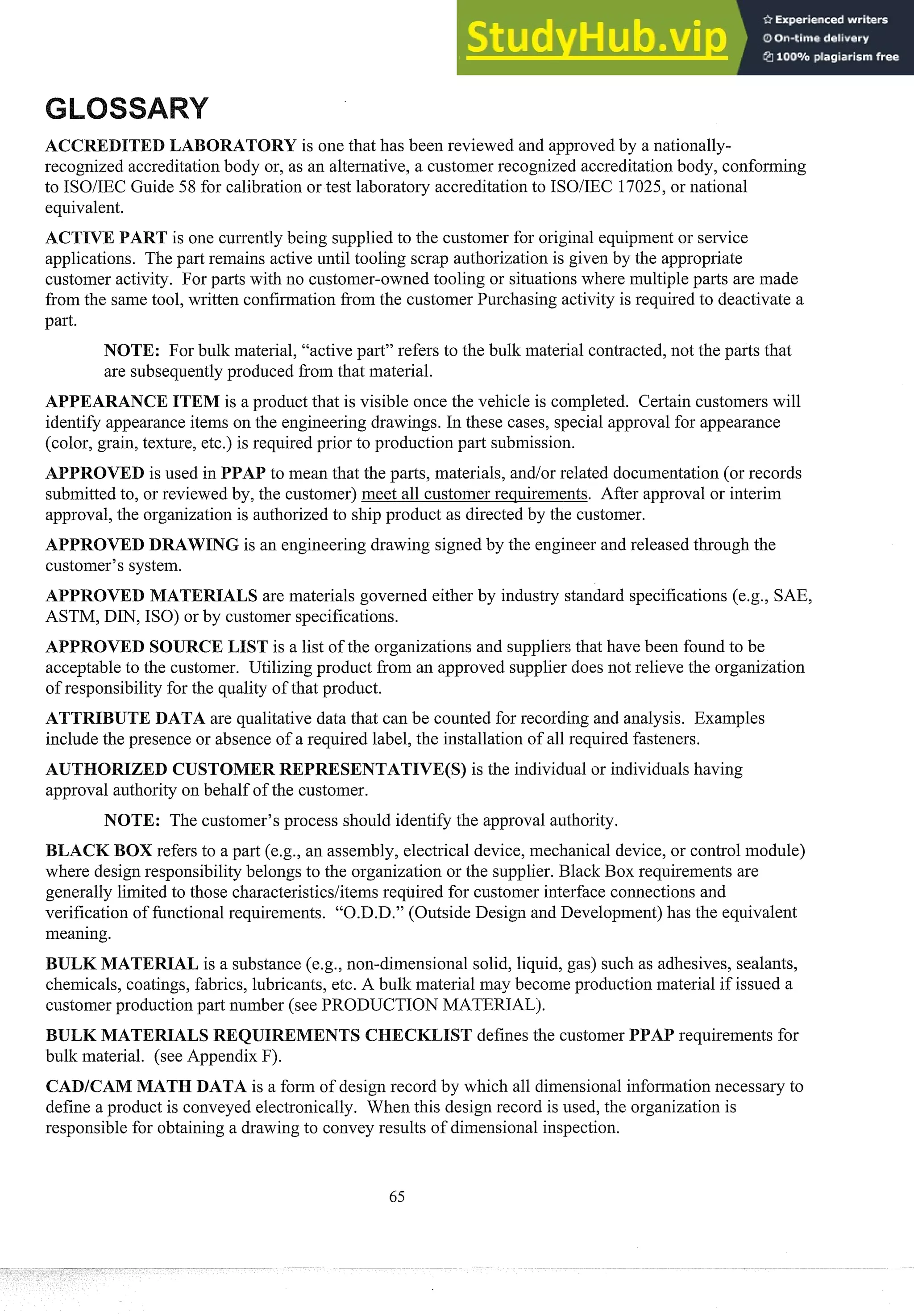 DITED LABORATORY is one that has been reviewed and approvedby a nationally-
recognized accreditationbody or, as an alternative, a customer recognized accreditationbody, conforming
to ISOIIEC Guide 58 for calibration or test laboratory accreditation to ISOIIEC 17025, or national
equivalent.
is one cussently being supplied to the customer for original equipment or service
applications. The past remains active until tooling scrap authorization is given by the appropriate
customer activity. For pasts with no customer-owned tooling or situationswhere multiple pasts are made
from the same tool, written confirmation from the customer Purchasing activity is req~lired
to deactivate a
past.
NOTE: For bulk material, "active part" refers to the bulk material contracted,not the pasts that
are subsequentlyproduced from that material.
APPEARANCEITEM is a product that is visible once the vehicle is completed. Certain customers will
identify appearanceitems on the engineering drawings. In these cases, special approval for appearance
(color, grain, texture, etc.) is required prior to production past submission.
APPROVED is used in PPAP to mean that the pasts, materials, andlor related documentation(or records
submitted to, or reviewed by, the customer) meet all customer requirements. After approval or interim
approval, the organization is authorizedto ship product as directed by the customer.
APPROVED DRAWING is an engineering drawing signed by the engineer and released through the
customer's system.
APPROVED MATERIALS are materials governed either by industry standard specifications (e.g., SAE,
ASTM, DIN, ISO) or by customer specifications.
APPROVED SOURCE LIST is a list of the organizations and suppliersthat have been found to be
acceptable to the customer. Utilizing product from an approved supplier does not relieve the organization
of responsibility for the quality of that product.
ATTRIBUTE DATA are qualitative data that can be counted for recording and analysis. Examples
include the presence or absence of a required label, the installation of all required fasteners.
AUTHORIZED CUSTOMER REPRESENTATIVE(S) is the individual or individuals having
approval authority on behalf of the customer.
NOTE: The customer's process should identify the approval authority.
BLACK BOX refers to a past (e.g., an assembly, electrical device, mechanical device, or control module)
where design responsibilitybelongs to the organization or the supplier. Black Box req~lirements
are
generally limited to those characteristicslitemsrequired for customer interface connections and
verification of functional requirements. "O.D.D." (Outside Design and Development)has the equivalent
meaning.
BULK MATERIAL is a substance (e.g., non-dimensional solid, liquid, gas) such as adhesives, sealants,
chemicals, coatings, fabrics, lubricants, etc. A bulk material may become production material if issued a
customer production past number (see PRODUCTION MATERIALj.
BULK MATERIALS ST defines the customer PPAP requirements for
bulk material. (see Appendix F).
CADICAM MATH DATA is a form of design record by which all dimensionalinfosmation necessary to
define a product is conveyed electronically. When this design record is used, the organization is
responsible for obtaining a drawing to convey results of dimensional inspection.
 