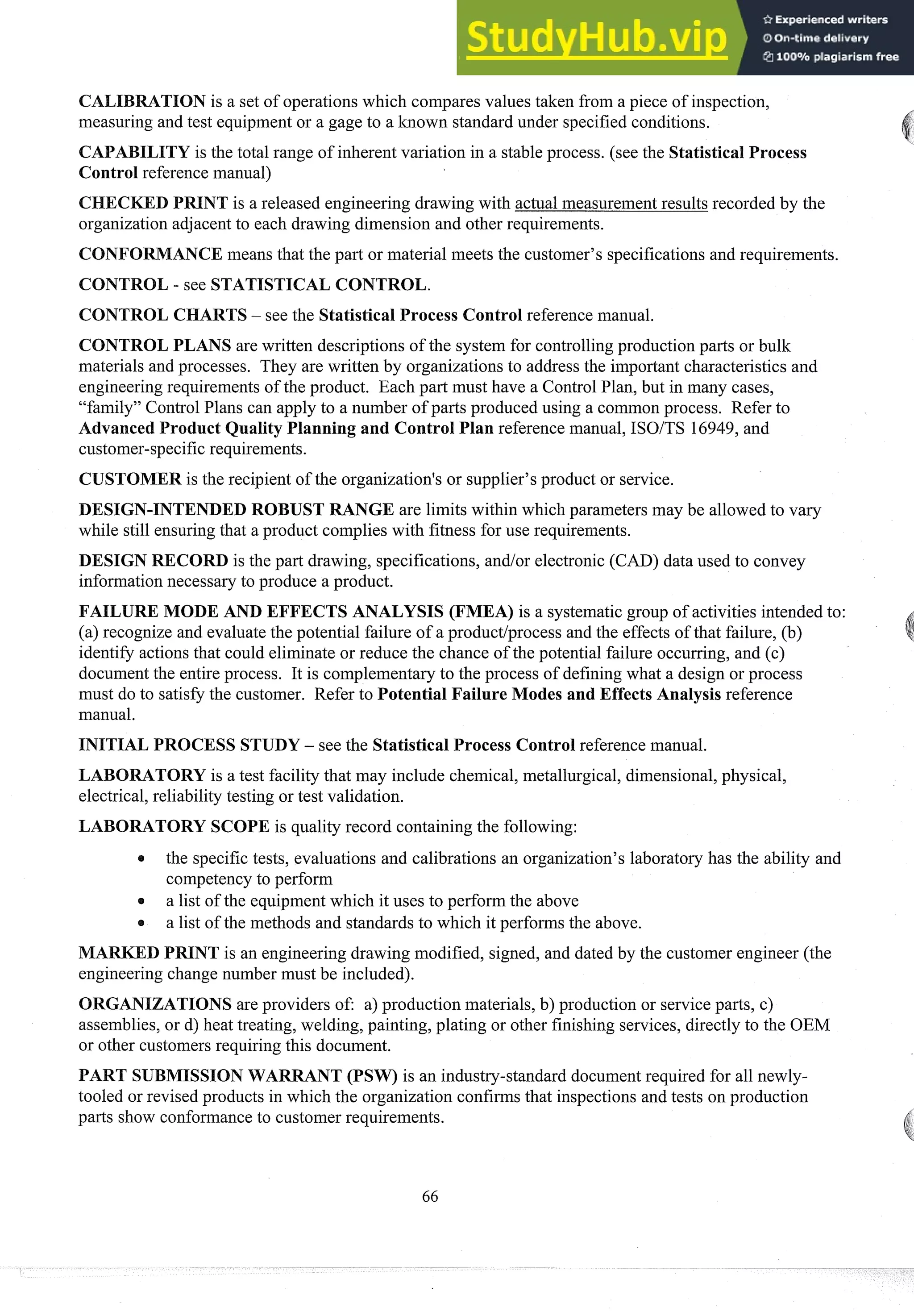 CALIBRATION is a set of operations which compares values taken from a piece of inspection,
measuring and test equipment or a gage to a known standard under specified conditions.
ILITY is the total range of inherent variation in a stable process. (see the Statistical Process
Control reference manual)
D PRINT is a released engineering drawing with actual measurementresults recorded by the
organization adjacent to each drawing dimension and other requirements.
CONFORMANCE means that the part or material meets the customer's specifications and requirements.
CONTROL - see STATISTICAL CONTROL.
CONTROL CHARTS- see the Statistical Process Control reference manual.
CONTROL PLANS are written descriptions of the system for controllingproduction parts or bulk
materials and processes. They are written by organizations to address the important characteristics and
engineeringrequirements of the product. Each part must have a Control Plan, but in many cases,
"family" Control Plans can apply to a number of parts produced using a common process. Refer to
Advanced Product Quality Planning and Control Plan reference manual, ISOITS 16949,and
customer-specificrequirements.
CUSTOMER is the recipient of the organization's or supplier's product or service.
DESIGN-INTENDED ROBUST RANGE are limits within which parameters may be allowed to vary
while still ensuringthat a product complies with fitness for use requirements.
DESIGN RECORD is the part drawing, specifications, andlor electronic (CAD) data used to convey
informationnecessary to produce a product.
FAILURE MODE AND EFFECTS ANALYSIS (FMEA) is a systematicgroup of activities intended to:
(a) recognize and evaluate the potential failure of a productlprocess and the effects of that failure, (b)
identify actions that could eliminate or reduce the chance of the potential failure occurring, and (c)
documentthe entire process. It is complementary to the process of defining what a design or process
must do to satisfy the customer. Refer to Potential Failure Modes and Effects Analysis reference
manual.
INITIAL PROCESS STUDY - see the Statistical Process Control reference manual.
LABORATORY is a test facility that may include chemical, metallurgical, dimensional,physical,
electrical,reliability testing or test validation.
LABORATORY SCOPE is quality record containing the following:
a the specific tests, evaluations and calibrations an organization's laboratory has the ability and
competencyto perform
a list of the equipmentwhich it uses to perform the above
a list of the methods and standards to which it performs the above.
MARKED PRINT is an engineering drawing modified, signed, and dated by the customer engineer (the
engineering change number must be included).
ORGANIZATIONS are providers of: a) production materials, b) production or service parts, c)
assemblies, or d) heat treating, welding, painting, plating or other finishing services, directly to the OEM
or other customersrequiring this document.
PART SUBMISSIONWARRANT (PSW) is an industry-standard document required for all newly-
tooled or revised products in which the organization confirms that inspections and tests on production
parts show conformanceto customer requirements.
 