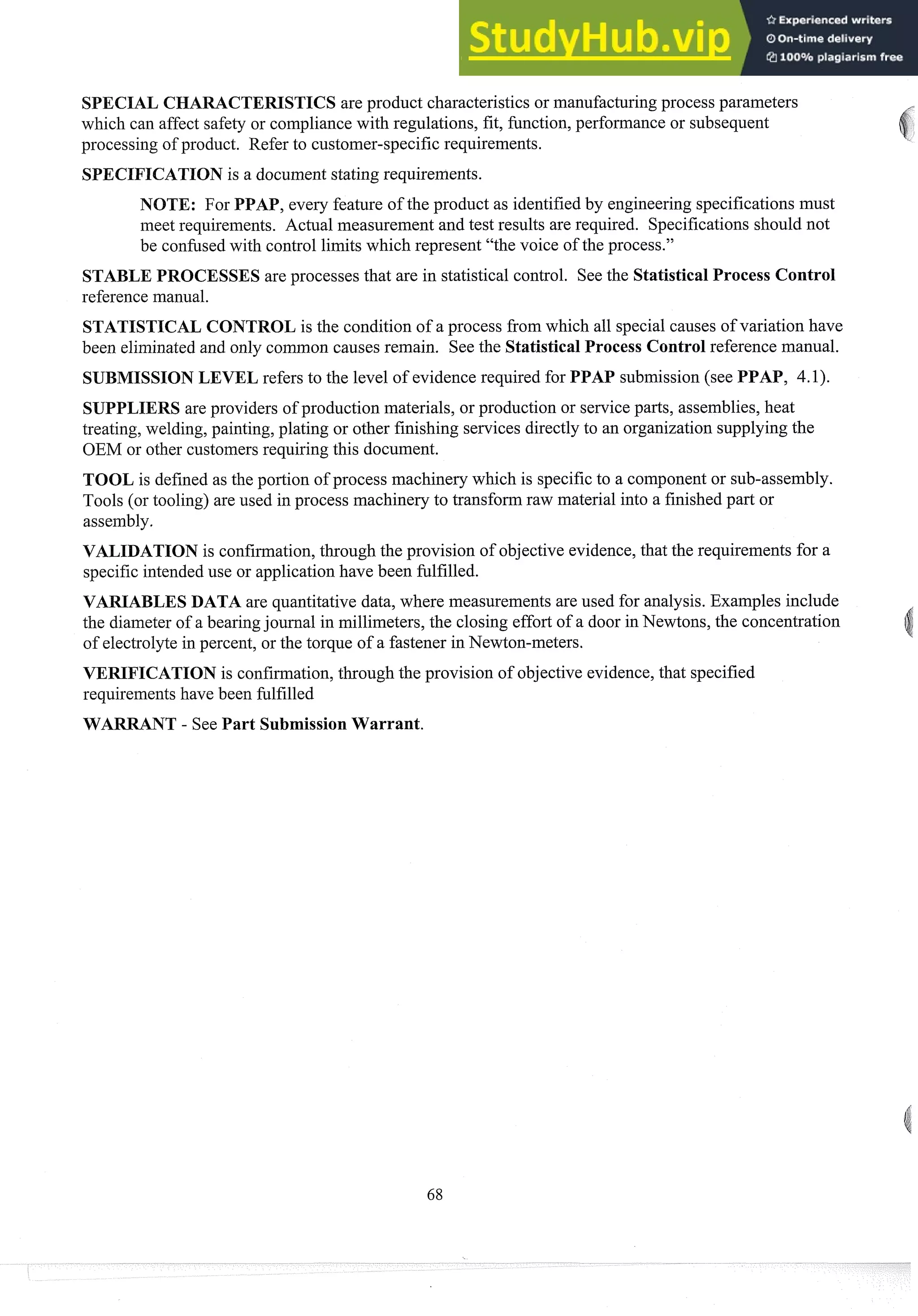 SPECIAL CHARACTERISTICS are product characteristics or manufacturingprocess parameters
which can affect safety or compliance with regulations, fit, function, performance or subsequent
processing of product. Refer to customer-specific requirements.
SPECIFICATION is a document stating requirements.
NOTE: For PPAP, eveiy feature of the product as identifiedby engineering specifications must
meet requirements. Actual measurement and test results are required. Specifications should not
be confusedwith control limits which represent "the voice of the process."
STABLE PROCESSES are processes that are in statistical control. See the Statistical Process Control
reference man~~al.
STATISTICAL CONTROL is the condition of a process from which all special causes of variation have
been eliminatedand only coininon causes remain. See the Statistical Process Control reference manual.
SUBMISSION LEVEL refers to the level of evidence required for PPAP submission (see PPAP, 4.1).
SUPPLIERS are providers of production materials, or production or serviceparts, assemblies, heat
treating, welding, painting, plating or other finishing services directly to an organization supplying the
OEM or other customersrequiring this document.
TOOL is defined as the portion of process machinery which is specificto a component or sub-assembly.
Tools (or tooling) are used in process machinery to transform raw material into a finished part or
assembly.
VALIDATION is confirmation,through the provision of objective evidence,that the requirements for a
specific intendeduse or application have been fulfilled.
VARIABLES DATA are quantitative data, where measurements are used for analysis. Examples include
the diameter of a bearingjournal in millimeters, the closing effort of a door in Newtons, the concentration
of electrolyte in percent, or the torque of a fastener in Newton-meters.
VERIFICATION is confirmation,through the provision of objective evidence,that specified
requirements have been fulfilled
WARRANT - See Part Submission Warrant.
 