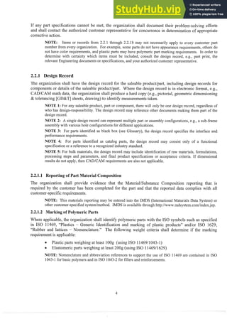 If any part specifications cannot be met, the organization shall document their problem-solving efforts
and shall contact the authorized customer representative for concurrence in determination of appropriate
corrective action.
NOTE: Items or records from 2.2.13t11rough2.2.18 may not necessarily apply to eveiy customer part
number from every organization. For example, some parts do not have appearance requirements, others do
not have color requirements, and plastic parts may have polymeric part marking requirements. In order to
determine with certainty which items intlst be included, consult the design record, e.g., part print, the
relevant Engineering documents or specifications, and your authorized customer representative.
2.2.1 Design Recor
The organization shall have the design record for the saleable product/part, including design records for
components or details of the saleable product/part. Where the design record is in electronic format, e.g.,
CAD/CAM math data, the organization shall produce a hard copy (e.g., pictorial, geometric dimensioning
& tolerancing [GD&T] sheets, drawing) to identify measurementstaken.
NOTE 1: For any saleable product, part or component, there will only be one design record, regardless of
who has design-responsibility. The design record may reference other documents making them part of the
design record.
NOTE 2: A single design record can represent multiple part or assembly configurations, e.g., a sub-frame
assembly with various hole configurations for different applications.
NOTE 3: For parts identified as black box (see Glossary), the design record specifies the interface and
performance requirements.
NOTE 4: For parts identified as catalog parts, the design record may consist only of a fimctional
specification or a reference to a recognized industry standard.
NOTE 5: For bulk materials, the design record may include identification of raw materials, formulations,
processing steps and parameters, and final product specifications or acceptance criteria. If dimensional
results do not apply, then CADICAM requirements are also not applicable.
2.2.1.1 Reporting of Part Material Composition
The organization shall provide evidence that the MateriaVSubstance Composition reporting that is
required by the customer has been completed for the part and that the reported data complies with all
customer-specificrequirements.
NOTE: This materials reporting may be entered into the IMDS (International Materials Data System) or
other customer-specified systernlinethod. IMDS is available through l~ttp://www.mdsystem.corn/index.jsp.
2.2.1.2 Marking of Polymeric Parts
Where applicable, the organization shall identify polymeric parts with the IS0 symbols such as specified
in IS0 11469, "Plastics - Generic Identification and marking of plastic products" and/or IS0 1629,
"Rubber and lattices - Nomenclature." The following weight criteria shall determine if the marking
requirement is applicable:
@ Plastic parts weighing at least 1O
O
g (using IS0 1146911043-1)
Elastomeric parts weighing at least 200g (using IS0 1146911629)
NOTE: Nomenclature and abbreviation references to support the use of IS0 11469 are contained in IS0
1043-1for basic polymers and in IS0 1043-2 for fillers and reinforcements.
 