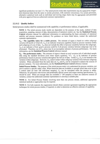 significant production run (see 2.1). The initial process study data requirements inay be replaced by longer-
term historical data from the same or similar processes, with customer concurrence. For certain processes,
alternative analytical tools such as individual and moving range charts inay be appropriate and permitted
with prior approval from an authorized customer representative.
2.2.11.2 Quality Indices
Initial process studies shall be summarized with capability or performance indices, if applicable.
NOTE 1: The initial process study results are dependent on the purpose of the study, method of data
acquisition, sampling, amount of data, demonstration of statistical control, etc. See the Statistical Process
Control reference manual for additional information in understanding the basic principles of statistical
stability and process measures (indices). For guidance on items listed below, contact the authorized
customer representative.
Cpk
- The capability index for a stable process. The estimate of sigma is based on within subg~-ozlp
variation (R-barld2 or S-barlc4). CpIc
is an indicator of process capability based on process variation within
each subgroup of a set of data. CpI,
does not include the effect of process variability between the subgroups.
Cplc
is an indicator of how good a process could be if all process variation between subgroups was to be
eliminated. Therefore, use of Cpkalone may be an incomplete indicator of process performance. For more
information, see the Statistical Process Control reference manual.
Ppk
- The performance index. The estimate of sigma is based on total variation (all of individual sample
data using the standard deviation [root mean square equation], "s"). Pplcis an indicator of process
performance based on process variation throughout the full set of data. Unlike Cpk,
Ppkis not limited to the
variation within subgroups. However, Pplc
cannot isolate within subgroup variation froin between subgroup
variation. When calculated from the same data set, Cplc
and Ppkcan be compared to analyze the sources of
process variation. For more information, see the StatisticalProcess Controlreference manual.
Initial Process Studies. The purpose of the initial process study is to understand the process variation, not
just to achieve a specific index value. When historical data are available or enough initial data exist to plot
a control chart (at least 100 individual samples), Cplccan be calculated when the process is stable.
Otherwise, for processes with known and predictable special causes and outp~lt
meeting specifications, PpI,
should be used. When not enough data are available (< 100 samples) or there are unknown sources of
variation, contact the authorized customer representative to develop a suitable plan.
NOTE 2: For Initial Process Studies involving more than one process stream, additional appropriate
statistical methods or approaches may be required.
NOTE 3: For bulk material, the organization should obtain customer agreement regarding the appropriate
techniques for initial process studies, if required, in order to determine an effective estimate of capability.
 