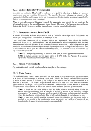 aboratsry Docu
Inspection and testing for PPA shall be performed by a qualified laboratory as defined by customer
requirements (e.g., an accredited laboratory). The qualified laboratory (internal or external to the
organization) shall have a laboratory scope and documentation showing that the laboratory is qualified for
the type of measurements or tests cond~~cted.
When an externallcoinmercial laboratory is used, the organization shall submit the test results on the
laboratory letterhead or the normal laboratory report format. The name of the laboratory that performed
the tests, the date (s) of the tests, and the standards used to run the tests shall be identified.
A separate Appearance Approval Report (AAR) shall be completed for each part or series of parts if the
productipart has appearance requirements on the design record.
Upon satisfactory completion of all required criteria, the organization shall record the required
information on the AAR. The completed AAR. and representative production productslparts shall be
submitted to the location specified by the customer to receive disposition. AARs (complete with part
disposition and authorized customer representative signature) shall then accompany the PSW at the time
of final submission based upon the submission level requested. See customer-specific requirements for
any additionalrequirements.
NOTE I: AAR typically applies only for parts with color, grain, or surface appearancerequirements.
NOTE 2: Certain customers may not require entries in all AAR fields. See Appendix B or customer-
specifics for detailed instructions on completingthe AAR.
2.2.14 Sample Production Parts
The organization shall provide sample product as specified by the customer.
2.2.15 Master Sample
The organization shall retain a master sainple for the same period as the production part approval records,
or a) until a new master sample is produced for the same customer part number for customer approval, or
b) where a master sample is req~liredby the design record, Control Plan or inspection criteria, as a
reference or standard. The master sample shall be identified as such, and shall show the customer
approval date on the sample. The organization shall retain a master sample for each position of a multiple
cavity die, mold, tool or pattern, or production process unless otherwise specified by the customer.
NOTE 11: When part size, sheer volume of parts, etc. makes storage of a master sample difficult, the
sample retention requirements may be modified or waived in writing by the authorized customer
representative. The purpose of the master sample is to assist in defining the production standard, especially
where data is ambiguousor in insufficient detail to fully replicate the part to its original approved state.
NOTE 2: Many bulk material properties are by their nature time dependent, and if a master sample is
required, it may consist of the manufact~~ing
record, test results, and certificate of analysis of key
ingredients,for the approved submission sample. (see Appendix F).
 
