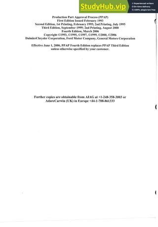 roducti
First
Second Edition, 1st Printing, February 1995; 2nd Printing, July
hird Edition, September 1999; 2nd Printing, August 2000
Fourth ~dition,
March 2006
Copyright 01993,019 ,01997,01999,02000,
DaimlerChrysler Corporation,Ford otor Company, General
Effective June 1,2006, PPAP Fourth Edition replaces PPA
unless otherwise specified by your customer.
s are obtainable from AHAG at +I-248-358-30
 