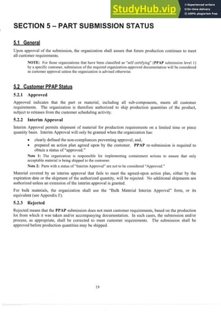 Upon approval of the submission, the organization shall assure that future production continues to meet
all customer requirements.
NOTE: For those organizations that have been classified as "self certifying" (PPAP submission level 1)
by a specific customer, submission of the required organization-approved documentation will be considered
as customer approval unless the organization is advised otherwise.
ustorner atus
5.2.1 Approved
Approved indicates that the part or material, including all sub-components, meets all customer
requirements. The organization is therefore authorized to ship production quantities of the product,
subject to releases from the customer scheduling activity.
5.2.2 Interim A
Interim Approval permits shipment of material for production requirements on a limited time or piece
quantity basis. Interim Approval will only be granted when the organizationhas:
0 clearly defined the non-compliances preventing approval; and,
c prepared an action plan agreed upon by the customer. PPAP re-submission is required to
obtain a status of "approved."
Note I: The organization is responsible for implementing containment actions to ensure that only
acceptable material is being shipped to the customer.
Note 2: Parts with a status of "Interim Approval" are not to be considered "Approved."
Material covered by an interim approval that fails to meet the agreed-~ponaction plan, either by the
expiration date or the shipment of the authorized quantity, will be rejected. No additional shipments are
authorized unless an extension of the interim approval is granted.
For bulk materials, the organization shall use the "Bulk Material Interim Approval" form, or its
equivalent (see Appendix F).
5.2.3 Rejected
Rejected means that the PPAP submission does not meet customer requirements, based on the production
lot from which it was taken and/or accompanying documentation. In such cases, the submission and/or
process, as appropriate, shall be corrected to meet customer requirements. The submission shall be
approved before production quantities may be shipped.
 