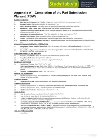 PART INFORMATION
1. Part Name and 2a. Customer Part Number: Engineering released finished end item part name and number.
2b. Org, Part Number: Part number defined by the organization, if any.
3. Shown on Drawing Number: The design record that specifies the customer part number being submitted.
4. Engineering Change Level & Date: Show the change level and date of the design record.
5. Additional Engineering Changes & Date: List all authorized engineering changes not yet incorporated in the design record but
which are incorporated in the part.
6. Safety andlor Government Regulation: "Yes" if so indicated by the design record, otherwise "No."
7. Purchase Order Number: Enter this number as found on the contract/purchase order.
8. Weight: Enter the actual weight in kilograms to four decimal places unless otherwise specified by the customer.
9.110. Checking Aid Number, Change Level and Date: If requested by the customer, enter the checking aid number, its change level and
date.
ORGANIZATION MANUFACTURING INFORMATION
11. Organization Name & SupplierNendor Code: Show the name and code assigned to the manufacturing site on the purchase
orderlcontract.
12. Street Address, Region, Postal Code, Country: Show the complete address of the location where the product was manufactured.
For "Region," enter state, county, province, etc.
CUSTOMER SUBMITTAL INFORMATION
13. Customer NameIDivision: Show the corporate name and division or operations group.
14. Buyer/Buyer Code: Enter the buyer's name and code.
15. Application: Enter the model year, vehicle name, engine, transmission, etc.
MATERIALS REPORTING
16. Substances of Concern: Enter "Yes," "No," or %/a".
IMDSIOther Customer Format: Circle either "IMDS" or "Other Customer Format" as appropriate. If submitted via IMDS include:
Module ID #, Version #, and Creation Date. If submitted via other customer format, enter the date customer confirmation was
received.
17. Polymeric Parts Identification: Enter "Yes," "No," or "nla".
REASON FOR SUBMISSION
18. Check the appropriate box(es). For bulk materials, in addition to checking the appropriate box, check "Other" and write "Bulk
Material" in the space provided.
SUBMISSION LEVEL
19. SUBMISSION LEVEL: Identify the submission level requested by the customer.
SUBMISSION RESULTS
20. Check the appropriate boxes for dimensional, material tests, performance tests, appearance evaluation, and statistical data.
21. Check the appropriate box. If "no," enter the explanation in "comments" below.
22. Molds/Cavities/Production Processes: For instruction, see 2.2.18.
DECLARATION
23. Enter the number of pieces manufactured during the significant production run.
24. Enter the time (in hours) taken for the significant production run.
25. EXPLANATIONICOMMENTS:Provide any explanatory comments on the Submission Results or any deviations from the
Declaration. Attach additional information as appropriate.
26 CUSTOMER TOOL TAGGINGINUMBERING: Are customer-owned tools identified in accord with ISOITS 16949 and any
customer-specific requirements, answer "Yes" or "No." May not be applicable to OEM internal suppliers.
27 ORGANIZATION AUTHORIZED SIGNATURE: A responsible organization official, after verifying that the results show
conformance to all customer requirements and that all required documentation is available, shall approve the declaration and provide
Title, Phone Number, Fax Number, and E-mail address.
FOR CUSTOMER USE ONLY
Leave blank.
 