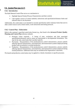 The Bulk Material Control Plan serves as a mechanism to:
0 Highlight SpecialProduct/Process Characteristics and their controls
Link together sources of control methods, instructions and specification/tolerance limits and
reference them in one document
Additionally, this control plan is not intended to recreate specification andlor tolerance limits that exist in
other control sources such as batch tickets, work instructions and testing protocols.
F.8.2 Control Plan - Elaboration
Refer to the customer's specified control plan format (e.g., that found in the A vanced Product Quality
Planning and Control Plan reference manual).
Prototype (when required) - A listing of tests, evaluations and their associated
specificationsltolerances used to assess an experimental or developmental formulation. This
may be the only control plan that is product specific.
Pre-launch - Documentation of the productlprocess control characteristics, process controls
affecting Special Characteristics, associated tests, and measurement systems employed during
product scale up and prior to noi-mal production.
Production - Documentation of the product/process control characteristics, process controls
affecting Special Characteristics, associated tests, and measurement systems employed during
normal production. Additional items may be included at the Organization's discretion.
Pre-launch and prod~xtion
control plans may be applied to a family of products or specificprocesses.
 