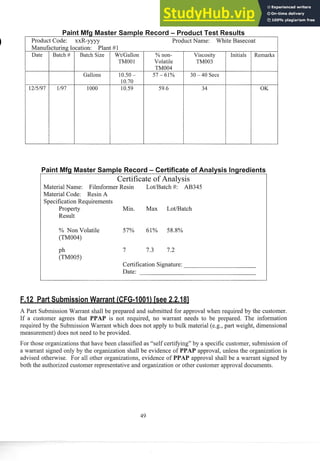 Product Code: xxR-yyyy Prod~lct
Name: White Basecoat
Date Batch # Batch Size
Gallons
WtIGallon
TMOO1
57 - 61% 30 - 40 Secs
% non-
Volatile
TM004
Viscosity
TM003
Certificate of Analysis
Material Name: Filmformer Resin LotIBatch #: AB345
Material Code: Resin A
Specification Requirements
Property Min. Max LotIBatch
Result
Initials
% Non Volatile 57% 61% 58.8%
(TM004)
Remarks
ph 7 7.3 7.2
(TM005)
Certification Signature:
Date:
A Part Submission Warrant shall be prepared and submitted for approval when required by the customer.
If a customer agrees that PPAP is not required, no warrant needs to be prepared. The information
required by the Submission Warrant which does not apply to bulk material (e.g., part weight, dimensional
measurement) does not need to be provided.
For those organizations that have been classified as "self certifying" by a specific customer, subniission of
a warrant signed only by the organization shall be evidence of PPAP approval, unless the organization is
advised otherwise. For all other organizations, evidence of PPA approval shall be a warrant signed by
both the authorized customer representative and organization or other customer approval documents.
 