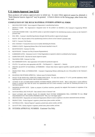 Most products will achieve approval prior to initial use. In cases where approval callnot be obtained, a
"Bulk Material Interim Approval" may be granted. A form is shown on the facing page; other forins may
be used.
ION OF T
ORGANIZATIONNAME: Name assigned to Organization's manufacturing location.
PRODUCT NAME: The Organization's designated name for the product-as identified in the Customer's Engineering Release
Documents.
SUPPLIEWENDOR CODE: Code (DUNS number or equivalent) assigned to the manufacturing location as shown on the Customer's
purchase order.
ENG. SPEC.: Customer's identified Specification through which the prod~~ct
is approved and released.
MANUF. SITE: Physical address of the man~~facturing
location as shown on the Customer's purchase order.
PART #: Customer's Part Number.
ENG. CHANGE #: Form~da
Revision Level or number identifying the folmula.
FORMULA DATE: Engineering Release Date of the for~nula
identified in item #7.
RECEIVED DATE: Customer Use Only.
RECEIVED BY: Customer Use Only (Customer Representative).
SUBMISSION LEVEL: Submission Level (1-5) that Organization is required to subinit to as defined by the Customer.
EXPIRATIONDATE: Date that the Interim Approval expires.
TRACKING CODE: Customer Use Only.
RE-SUBMISSION DATE: Date organization will resubmit for production approval.
STATUS: For each item, enter appropriate code (NR -Not Required, A -Approved, I -Interim).
SPECIFIC QUANTITY OF MATERIAL AUTHORIZED: Utilized when Interim Approval specifies a specific quantity of volume of
prod~ict.
PRODUCTION TRIAL AUTHORIZATION: Customer's Engineering Release authorizing the use of the product in the Customer's
facility.
REASON(S) FOR INTERIM APPROVAL: Indicate reason for Interim Request.
ISSUES TO BE RESOLVED, EXPECTED COMPLETION DATE: For each item marked as "17'in #15, provide explanatory details
regarding problem issues and filrnish a date for problem resolution.
ACTIONS TO BE ACCOMPLISHED DURING INTERIM PERIOD, EFFECTIVE DATE: What is being done to ensure defective
product is contained, date when the action was implemented and Exit Criteria necessary to end need for continuing the action or its
individual elements.
PROGRESS REVIEW DATE: Update on progress of problem resolution, generally the midpoint from issuance to expiration of the
interim period.
DATE MATERIAL DUE TO PLANT: Date material is due to Customer's site.
WHAT ACTIONS ARE TAKING PLACE TO ENSURE THAT FUTURE SUBMISSIONS WILL CONFORM TO ALL PPAP
REQUIREMENTS BY THE SAMPLE PROMISE DATE? Why won't this happen again?
ORGANIZATION: Responsible and Authorized Organization official to ensure compliance to the above mentioned actions and dates. '
PRODUCT ENG.: Product Engineer's signature, printed name, phone number, and date.
MATERIALS ENG.: Material Engineer's signature, printed name, phone number, and date.
QUALITY ENG.: Quality Engineer's signature, printed name, phone number, and date.
INTERIM APPROVALNUMBER: Customer Use Only.
 