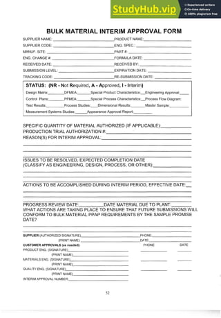SUPPLIER NAME: PRODUCT NAME:
SUPPLIER CODE: ENG. SPEC.:
MANUF. SITE: PART #:
ENG. CHANGE #: FORMULA DATE:
RECEIVED DATE: RECEIVED BY:
SUBMISSION LEVEL: EXPIRATION DATE:
TRACKING CODE: RE-SUBMISSION DATE:
equired, A -Approved, I - Interim)
Design Matrix: DFMEA: Special Product Characteristics:Engineering Approval:
Control Plans: PFMEA: Special Process Characteristics:Process Flow Diagram:
Test Results: Process Studies: Dimensional Results: Master Sample:
Measurement Systems Studies: Appearance Approval Report:
SPECIFIC QUANTITY OF MATERIAL AUTHORIZED (IF APPLICABLE):
PRODUCTION TRIAL AUTHORIZATION #:
REASON(S) FOR INTERIMAPPROVAL:
ISSUESTO BE RESOLVED, EXPECTED COMPLETION DATE
(CLASSIFY AS ENGINEERING,DESIGN, PROCESS, OR OTHER):
ACTIONS TO BE ACCOMPLISHED DURING INTERIM PERIOD, EFFECTIVE DATE:-
PROGRESS REVIEW DATE: DATE MATERIAL DUE TO PLANT:
WHAT ACTIONS ARE TAKING PLACE PO ENSURE THAT FUTURE SUBMISSIONSWILL
CONFORMTO BULK MATERIAL PPAP REQUIREMENTS BY THE SAMPLE PROMISE
DATE?
- -
- -
SUPPLER (AUTHORIZED SIGNATURE) PHONE:
(PRINT NAME) DATE:
CUSTOMER APPROVALS (as needed): PHONE DATE
PRODUCT ENG. (SIGNATURE)
(PRINT NAME)
MATERIALS ENG. (SIGNATURE)
(PRINT NAME)
QUALITY ENG. (SIGNATURE)
(PRINT NAME)
INTERIM APPROVAL NUMBER:
 