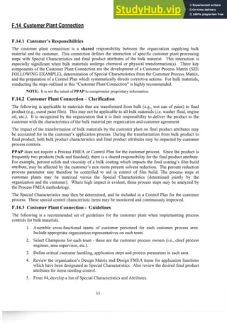 J4.1 Customer's
The customer plant connection is a shared responsibility between the organization supplying bulk
material and the customer. This connection defines the interaction of specific customer plant processing
steps with Special Characteristics and final product attributes of the bulk material. This interaction is
especially significant when bulk materials undergo chemical or physical transfoimation(s). Three key
components of the Customer Plant Connection are the development of a Customer Process Matrix (SEE
FOLLOWING EXAMPLE), determination of Special Characteristics from the Customer Process Matrix,
and the preparation of a Control Plan which systematically directs corrective actions. For bulk materials,
conducting the steps outlined in this "Customer Plant Connection" is highly recommended.
NOTE: It is not the intent of PPAP to compromise proprietary information.
P.14.2 Customer Plant Connection - Clarification
The following is applicable to materials that are transformed fi-om bulk (e.g., wet can of paint) to final
product (e.g., cured paint film). This may not be applicable to all bulk materials (i.e. washer fluid, engine
oil, etc.). It is recognized by the organization that it is their responsibility to deliver the product to the
customer with the characteristicsof the bulk material per organization and customer agreement.
The impact of the transformation of bulk materials by the customer plant on final prod~~ct
attributes may
be accounted for in the customer's application process. During the transformation from bulk product to
final product, both bulk product characteristics and final product attributes may be impacted by customer
process controls.
PPAP does not require a Process FMEA or Control Plan for the customer process. Since the product is
frequently two products (bulk and finished), there is a shared responsibility for the final product attribute.
For example, percent solids and viscosity of a bulk coating which impacts the final coating's film build
attribute, may be affected by the customer's mix room percent solvent reduction. The percent reduction
process parameter may therefore be controlled to aid in control of film build. The process steps at
customer plants may be matrixed versus the Special Characteristics (determined jointly by the
organization and the customer). Where high impact is evident, those process steps inay be analyzed by
the Process FMEA methodology.
The Special Characteristics may then be determined, and be included in a Control Plan for the customer
process. These special control characteristic items inay be monitored and continuouslyimproved.
P.14.3 Customer Plant Connection - Chi
The following is a recommended set of guidelines for the customer plant when implementing process
controls for bulk materials.
Assemble cross-functional teains of customer personnel for each customer process area.
Include appropriate organization representatives on each team.
Select Champions for each team - these are the customer process owners (i.e., chief process
engineer, area supervisor, etc.).
Define critical customer handling, application steps and process parameters in each area.
Review the organization's Design Matrix and Design FMEA items for application functions
which have been designated as Special Characteristics. Also review the desired final product
attributes for items needing control.
From #4, develop a list of Special Characteristics and Attributes.
 