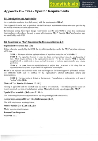 An organization supplying tires shall comply with the requirements of
This Appendix is to be used as guidance for clarification of requirements unless otheswise specified by
the authorized OEM customer representative.
Performance testing, based upon design requirements used by each OEM to select tire construction
(technical approval), 1-educesthe need to repeat all tests during confisrnation tests
are specified by each OEM.
Unless othenvise specified by the OEM, the size of the production run for the pasts is a minim~lm
of 30 tires.
NOTE 1: The above definition applies to all uses of "significant production run" within PPAP.
NOTE 2: The typical development of a new tire design involves multiple builds of a small q~lantity
of
tires. Most designs are basic to the organization's process. For the tire industry, PPAP is typically
completed with an initial mold or inolds, and well in advance of customer req~lireinentsfor large volume
prod~lction.
NOTE 3: The PPAP for the tire industry typically is derived froin 1 to 8 hours of tire curing from the
approved prod~lction
process as specified in the organization's control plan.
is not required for additional molds that are brought on line in the approved production process.
All additional molds shall be certified by the organization's internal certification criteria and
documentation.
NOTE 4: For tires, tooling is defined as the tire mold. This definition of tooling applies to all uses of
"tooling" within PPAP.
est Results (Reference2.2.
Testing is applicable only to finished tires and not to raw materials. Tire industry practice does not
require chemical, physical, or metallurgical testing. Material test results are not required for PPAP.
Tire uniformity (force variation) and balance are designated Special Characteristics.
eference 2.2.13)
The AAR requirement is not applicable.
Master samples are not retained.
 