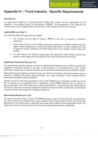 An organization supplying to subscribing truck OEMs shall comply with the requirements in this
Appendix or use guidance herein for clarification of . The requireinelits in this Appelldix are
minimums and may be supplemented at the discretion of the organization and/or the customer.
The following additional requirements are added:
The Customer has the right to request a at any time to re-qualify a production
component.
Feature Base Process or Past Number Generated components are qualified using the
highest content configuration to qualify the master part number. All other configurations may
be approved with the submission of a PSW linking the new part number with the master past
number.
For bulk material and standard catalog pasts, the organization shall formally qualify their
product to their design record and submit a PSW when requested by the customer.
It is important that adequate quantities of parts be manufactured during this run to confirm the quality and
capability of production process at rate prior to full production. It is recognized that in low volume
applications, sample sizes as small as 30 pieces may be utilized for preliminary process capability studies.
When perforning the Significant Production Run, all aspects of variability within the production process
should be considered and tested where practicable, e.g., set-up variability or other potential process
related issues identified within the PFMEA. i
Sample sizes must be discussed and agreed to early in the APQP process. If projected volumes are so low
that 30 samples are not attainable prior to production, interim PAP approval lnay be granted. A
dimensional report with 100% inspection 0
1
1 special characteristics is required during the interim period.
Once the 30 consecutive production samples are produced, measured, and the quality index calculated and
accepted, then the interim approval is changed to approved.
esults (see 2.2.9)
The organization shall submit, as part of the PAP package, a copy of the drawing with each dimension,
test, and or specification identified with a unique number. These unique numbers shall be entered onto the
dimensional or test results sheet as applicable, and actual results entered onto the appropriate sheets. The
organization shall also identify the print zone for each numbered characteristic as applicable.
 
